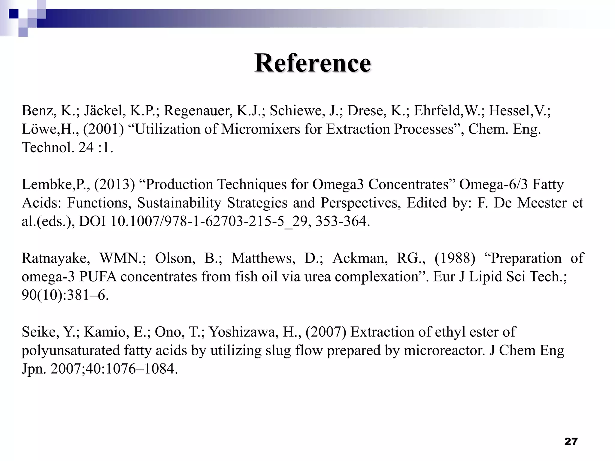 27
Reference
Benz, K.; Jäckel, K.P.; Regenauer, K.J.; Schiewe, J.; Drese, K.; Ehrfeld,W.; Hessel,V.;
Löwe,H., (2001) “Utilization of Micromixers for Extraction Processes”, Chem. Eng.
Technol. 24 :1.
Lembke,P., (2013) “Production Techniques for Omega3 Concentrates” Omega-6/3 Fatty
Acids: Functions, Sustainability Strategies and Perspectives, Edited by: F. De Meester et
al.(eds.), DOI 10.1007/978-1-62703-215-5_29, 353-364.
Ratnayake, WMN.; Olson, B.; Matthews, D.; Ackman, RG., (1988) “Preparation of
omega-3 PUFA concentrates from fish oil via urea complexation”. Eur J Lipid Sci Tech.;
90(10):381–6.
Seike, Y.; Kamio, E.; Ono, T.; Yoshizawa, H., (2007) Extraction of ethyl ester of
polyunsaturated fatty acids by utilizing slug flow prepared by microreactor. J Chem Eng
Jpn. 2007;40:1076–1084.
 