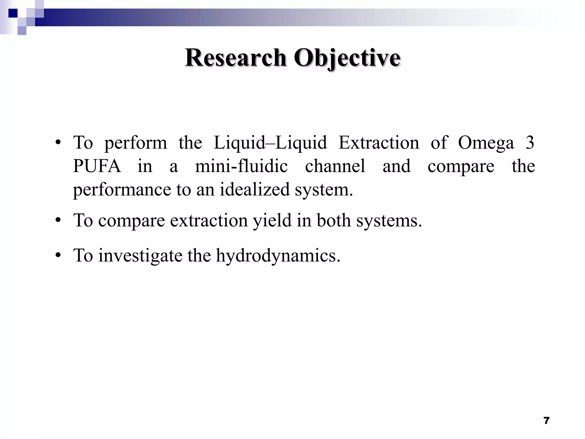 Research Objective
7
• To perform the Liquid–Liquid Extraction of Omega 3
PUFA in a mini-fluidic channel and compare the
performance to an idealized system.
• To compare extraction yield in both systems.
• To investigate the hydrodynamics.
 