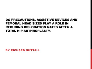 DO PRECAUTIONS, ASSISTIVE DEVICES AND
FEMORAL HEAD SIZES PLAY A ROLE IN
REDUCING DISLOCATION RATES AFTER A
TOTAL HIP ARTHROPLASTY.
BY RICHARD NUTTALL
 