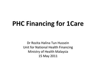 PHC Financing for 1Care Dr Rozita Halina Tun Hussein Unit for National Health Financing Ministry of Health Malaysia 15 May 2011 