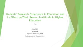 Students’ Research Experience in Education and
Its Effect on Their Research Attitude in Higher
Education
Hina Jalal
PhD Scholar
Department of Education, GCUF
Conference paper for UE, Lahore 2016.
By
 