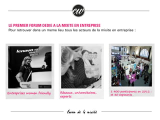 LE PREMIER FORUM DEDIE A LA MIXITE EN ENTREPRISE
Pour retrouver dans un même lieu tous les acteurs de la mixité en entreprise :

Entreprises women friendly

Réseaux, universitaires,
experts

Forum de la mixité

1 400 participants en 2012 :
et 80 exposants

 