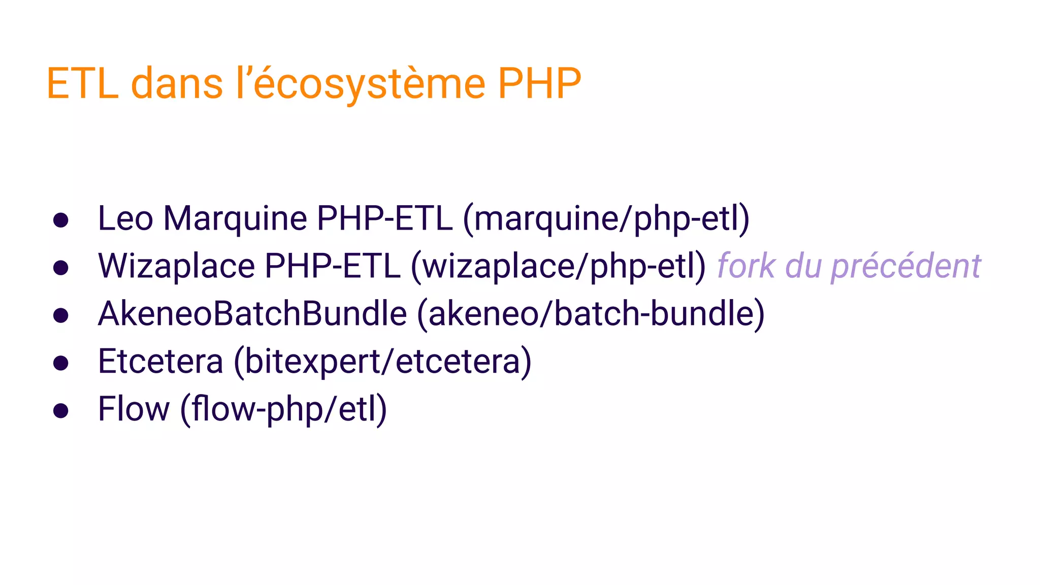 ● Leo Marquine PHP-ETL (marquine/php-etl)
● Wizaplace PHP-ETL (wizaplace/php-etl) fork du précédent
● AkeneoBatchBundle (akeneo/batch-bundle)
● Etcetera (bitexpert/etcetera)
● Flow (ﬂow-php/etl)
ETL dans l’écosystème PHP
 