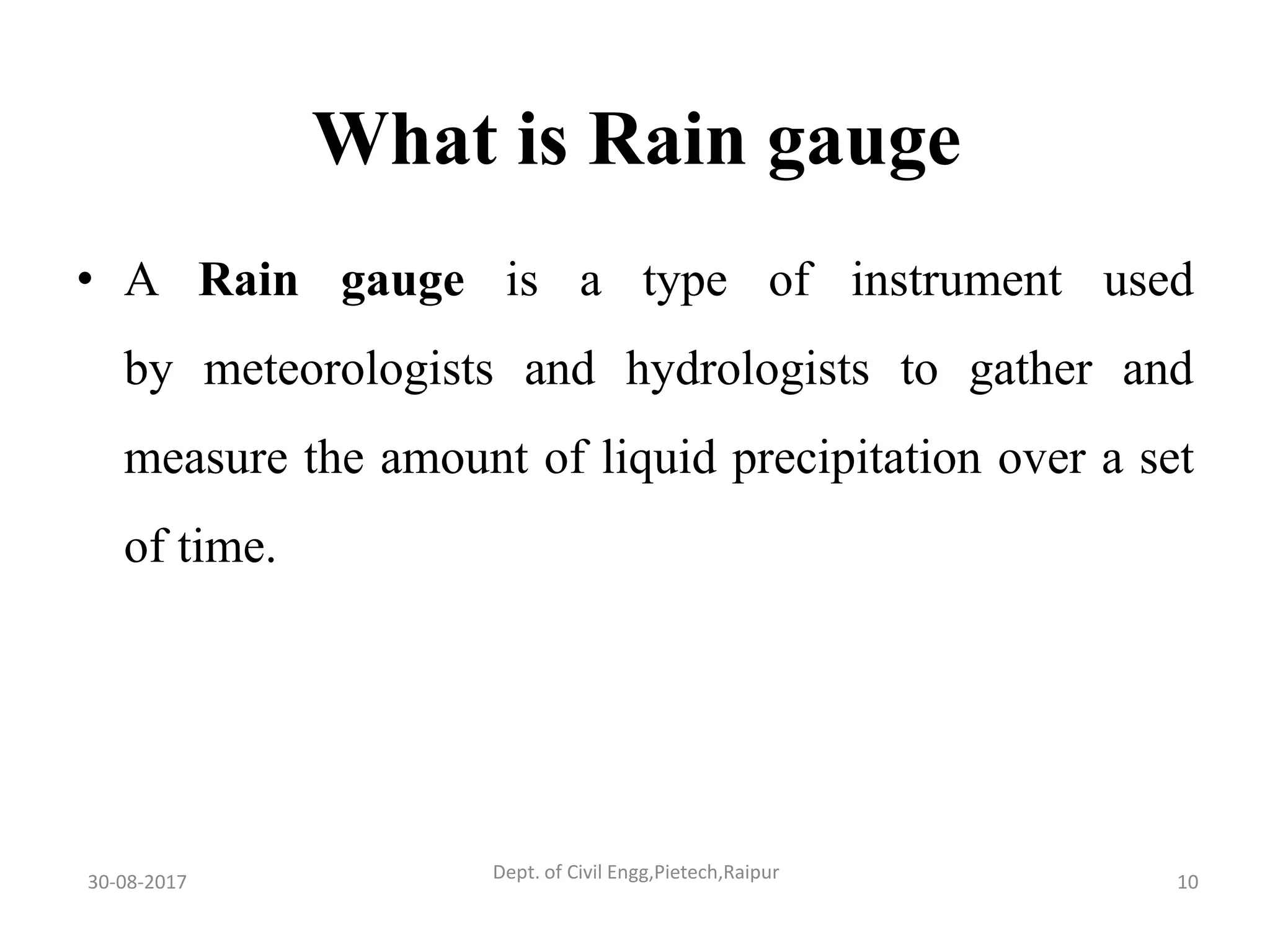 What is Rain gauge
• A Rain gauge is a type of instrument used
by meteorologists and hydrologists to gather and
measure the amount of liquid precipitation over a set
of time.
30-08-2017 10Dept. of Civil Engg,Pietech,Raipur
 
