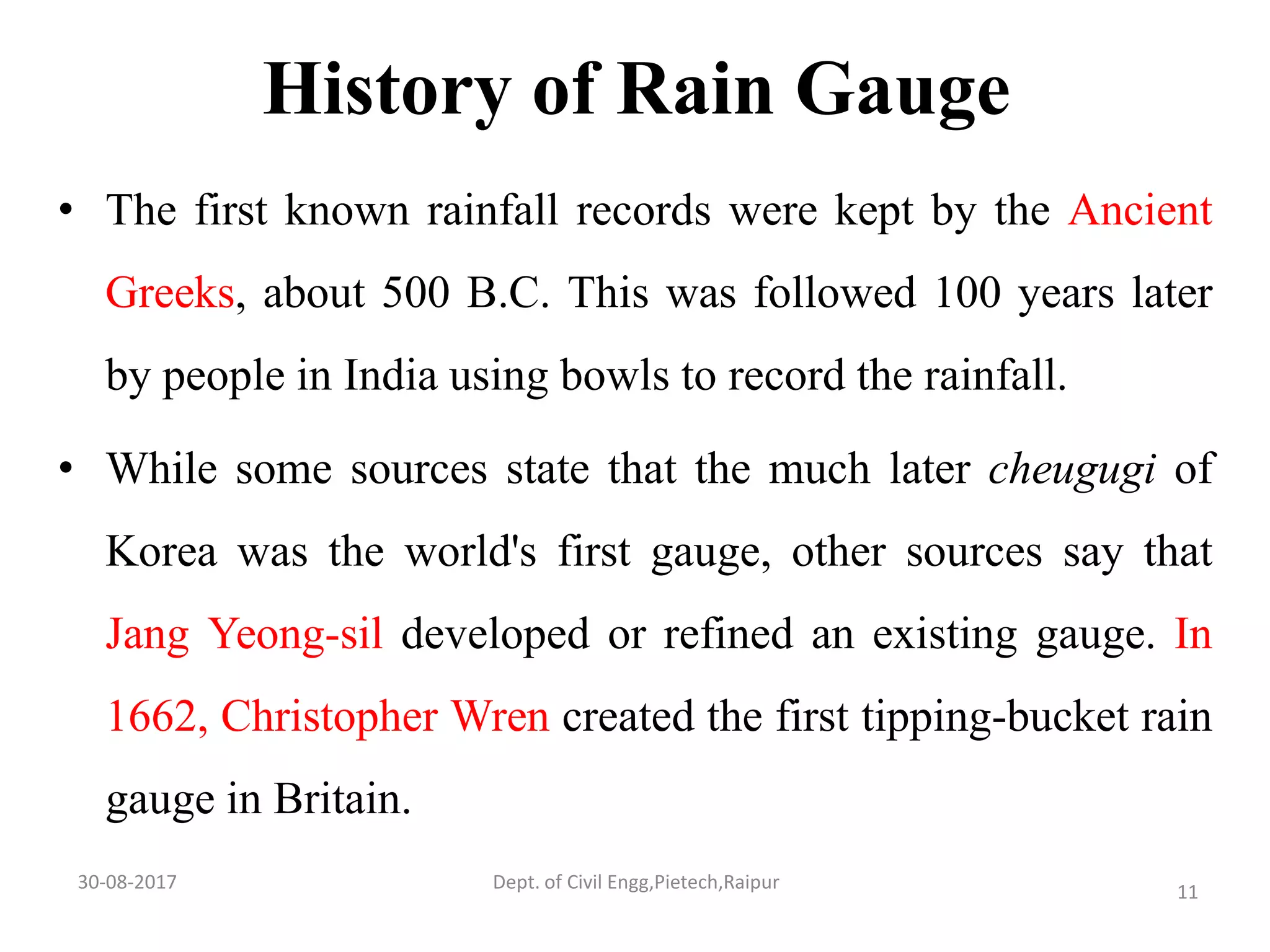 History of Rain Gauge
• The first known rainfall records were kept by the Ancient
Greeks, about 500 B.C. This was followed 100 years later
by people in India using bowls to record the rainfall.
• While some sources state that the much later cheugugi of
Korea was the world's first gauge, other sources say that
Jang Yeong-sil developed or refined an existing gauge. In
1662, Christopher Wren created the first tipping-bucket rain
gauge in Britain.
30-08-2017 11Dept. of Civil Engg,Pietech,Raipur
 