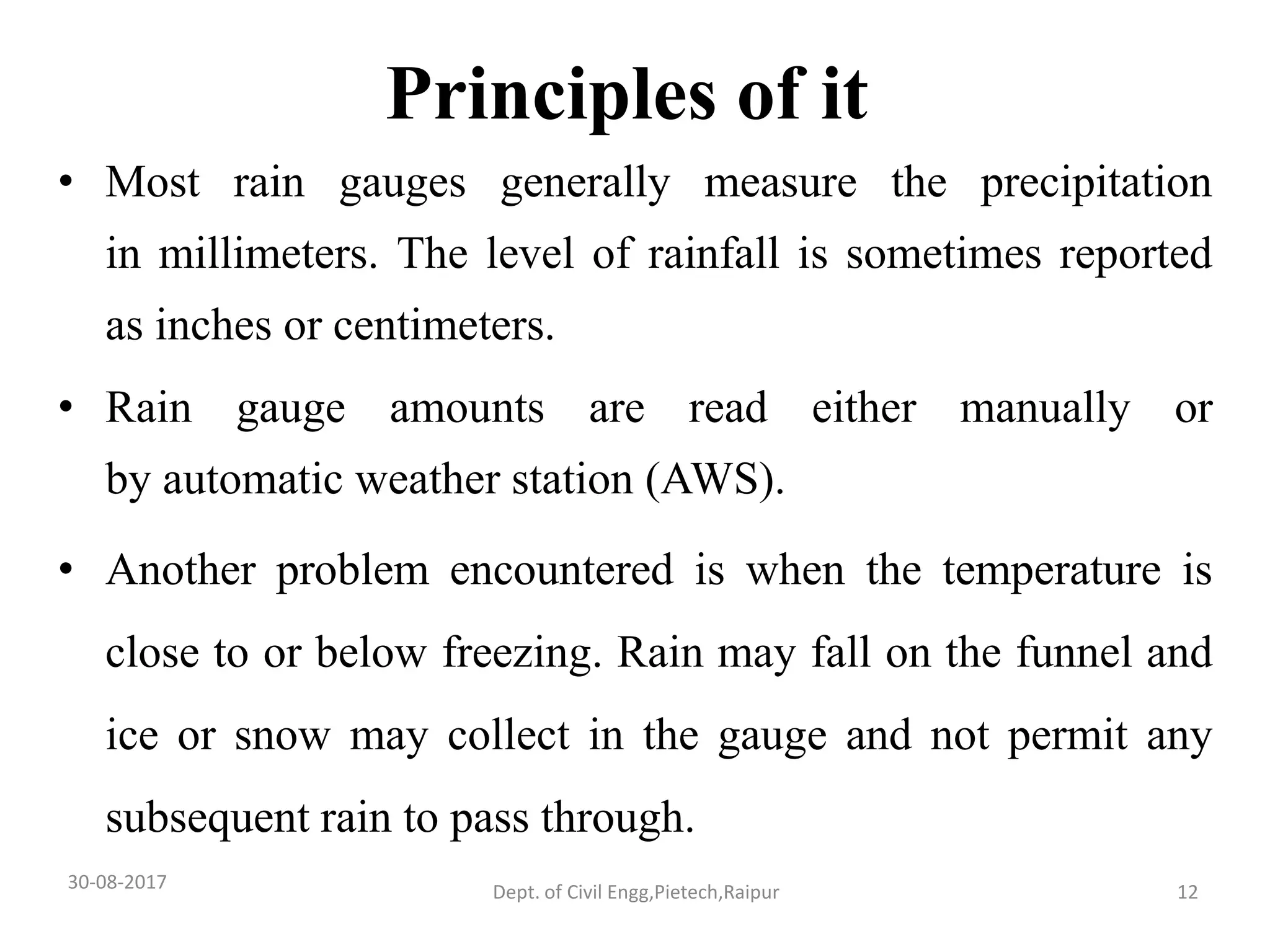 Principles of it
• Most rain gauges generally measure the precipitation
in millimeters. The level of rainfall is sometimes reported
as inches or centimeters.
• Rain gauge amounts are read either manually or
by automatic weather station (AWS).
• Another problem encountered is when the temperature is
close to or below freezing. Rain may fall on the funnel and
ice or snow may collect in the gauge and not permit any
subsequent rain to pass through.
30-08-2017 12Dept. of Civil Engg,Pietech,Raipur
 