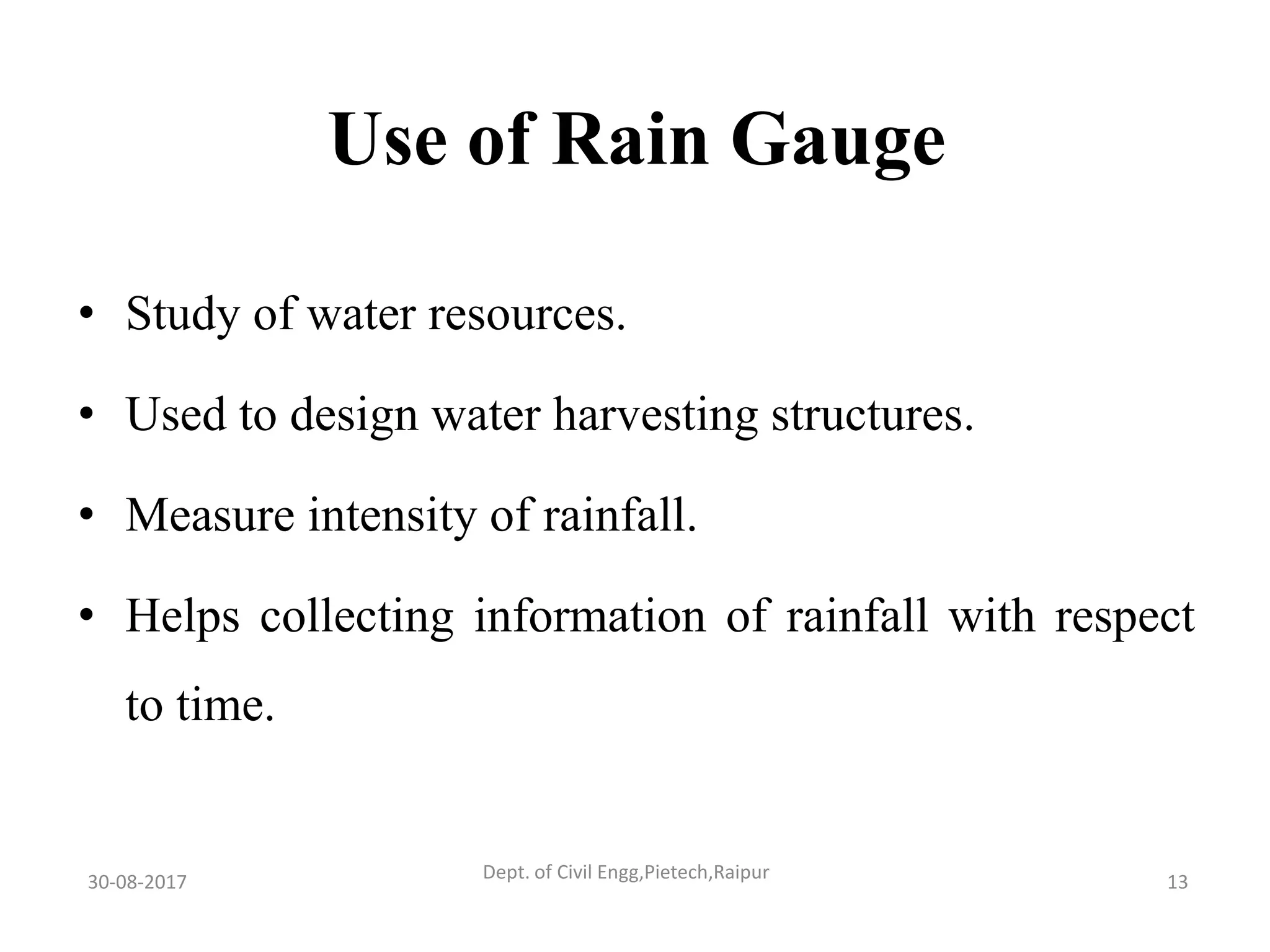 Use of Rain Gauge
• Study of water resources.
• Used to design water harvesting structures.
• Measure intensity of rainfall.
• Helps collecting information of rainfall with respect
to time.
30-08-2017 13Dept. of Civil Engg,Pietech,Raipur
 