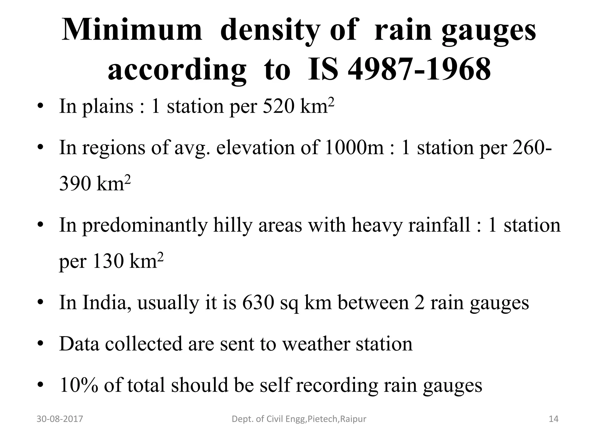Minimum density of rain gauges
according to IS 4987-1968
• In plains : 1 station per 520 km2
• In regions of avg. elevation of 1000m : 1 station per 260-
390 km2
• In predominantly hilly areas with heavy rainfall : 1 station
per 130 km2
• In India, usually it is 630 sq km between 2 rain gauges
• Data collected are sent to weather station
• 10% of total should be self recording rain gauges
30-08-2017 14Dept. of Civil Engg,Pietech,Raipur
 