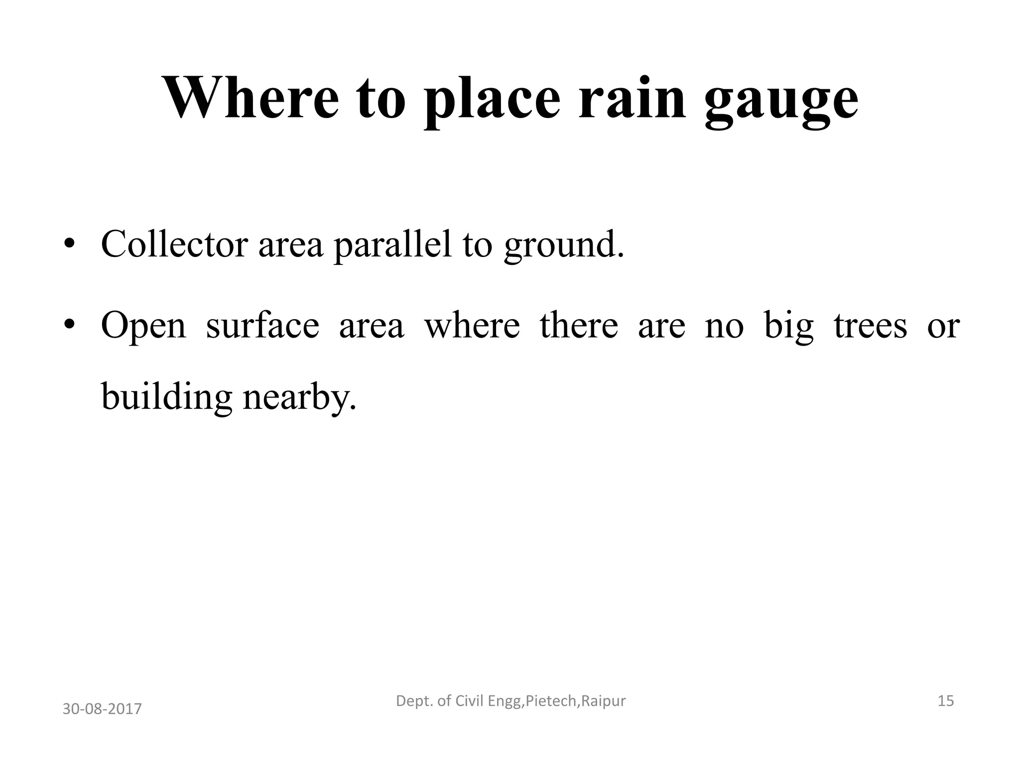 Where to place rain gauge
• Collector area parallel to ground.
• Open surface area where there are no big trees or
building nearby.
30-08-2017 15Dept. of Civil Engg,Pietech,Raipur
 