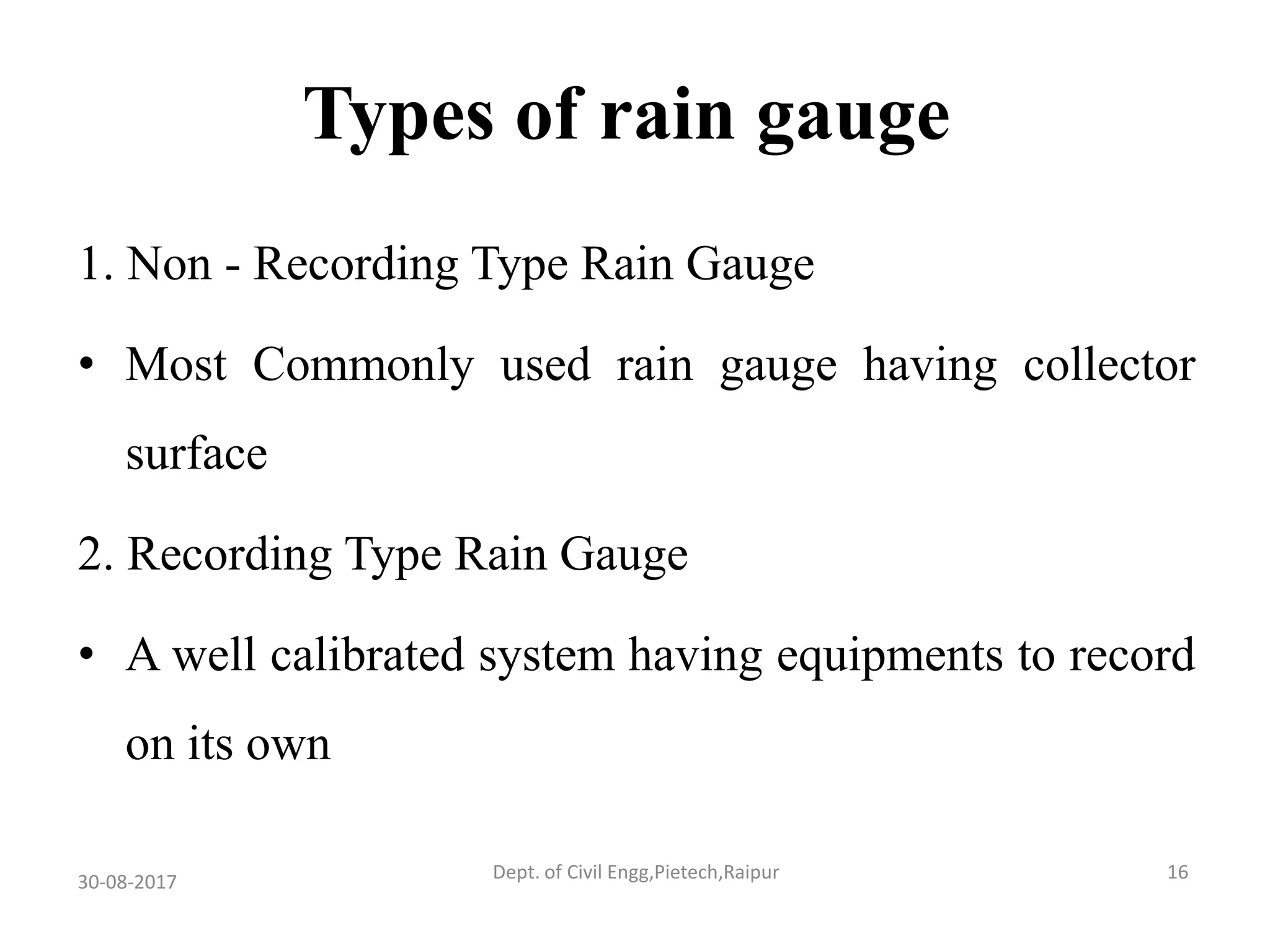 Types of rain gauge
1. Non - Recording Type Rain Gauge
• Most Commonly used rain gauge having collector
surface
2. Recording Type Rain Gauge
• A well calibrated system having equipments to record
on its own
30-08-2017 16Dept. of Civil Engg,Pietech,Raipur
 