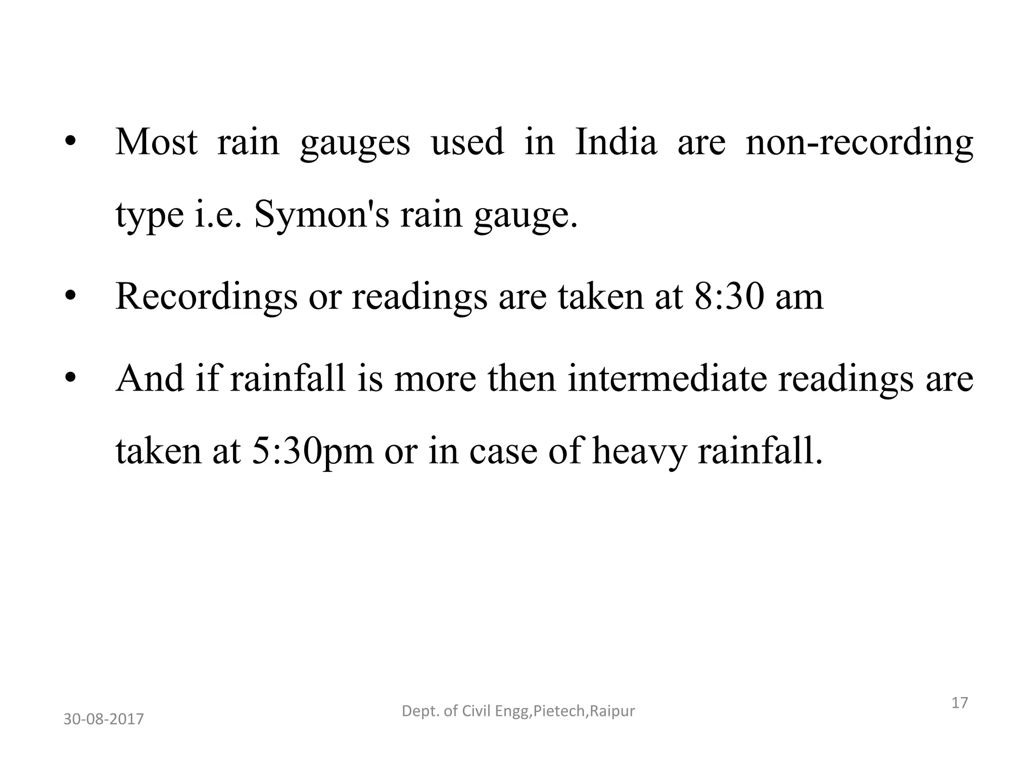 • Most rain gauges used in India are non-recording
type i.e. Symon's rain gauge.
• Recordings or readings are taken at 8:30 am
• And if rainfall is more then intermediate readings are
taken at 5:30pm or in case of heavy rainfall.
30-08-2017
17Dept. of Civil Engg,Pietech,Raipur
 
