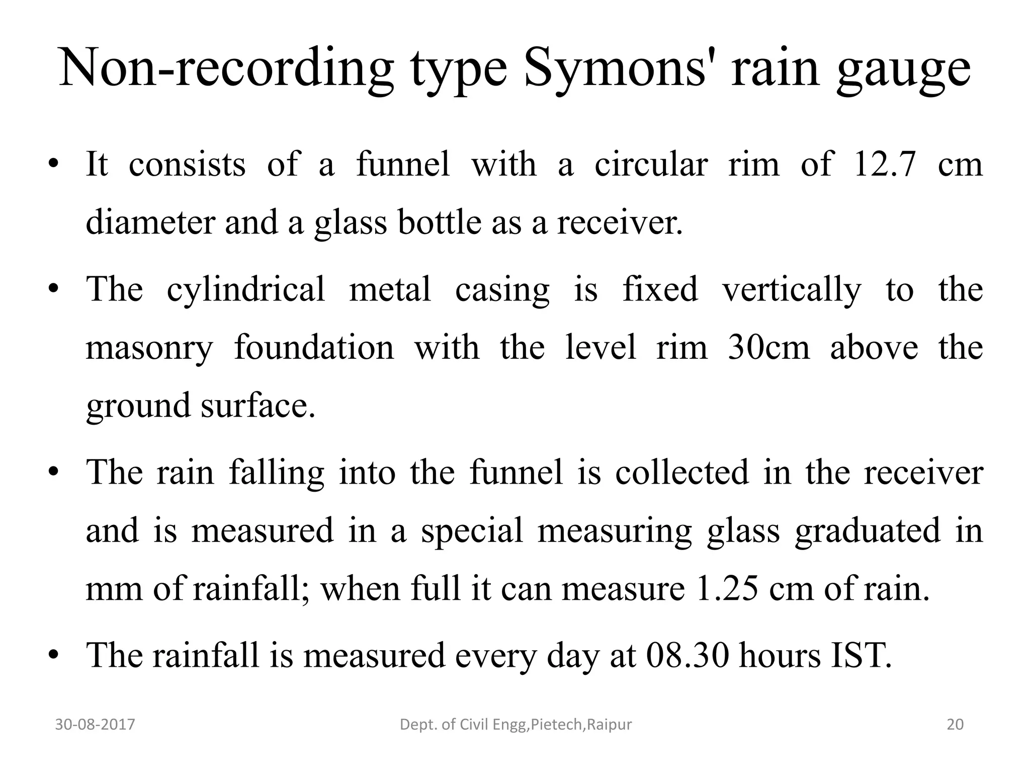 Non-recording type Symons' rain gauge
• It consists of a funnel with a circular rim of 12.7 cm
diameter and a glass bottle as a receiver.
• The cylindrical metal casing is fixed vertically to the
masonry foundation with the level rim 30cm above the
ground surface.
• The rain falling into the funnel is collected in the receiver
and is measured in a special measuring glass graduated in
mm of rainfall; when full it can measure 1.25 cm of rain.
• The rainfall is measured every day at 08.30 hours IST.
30-08-2017 20Dept. of Civil Engg,Pietech,Raipur
 