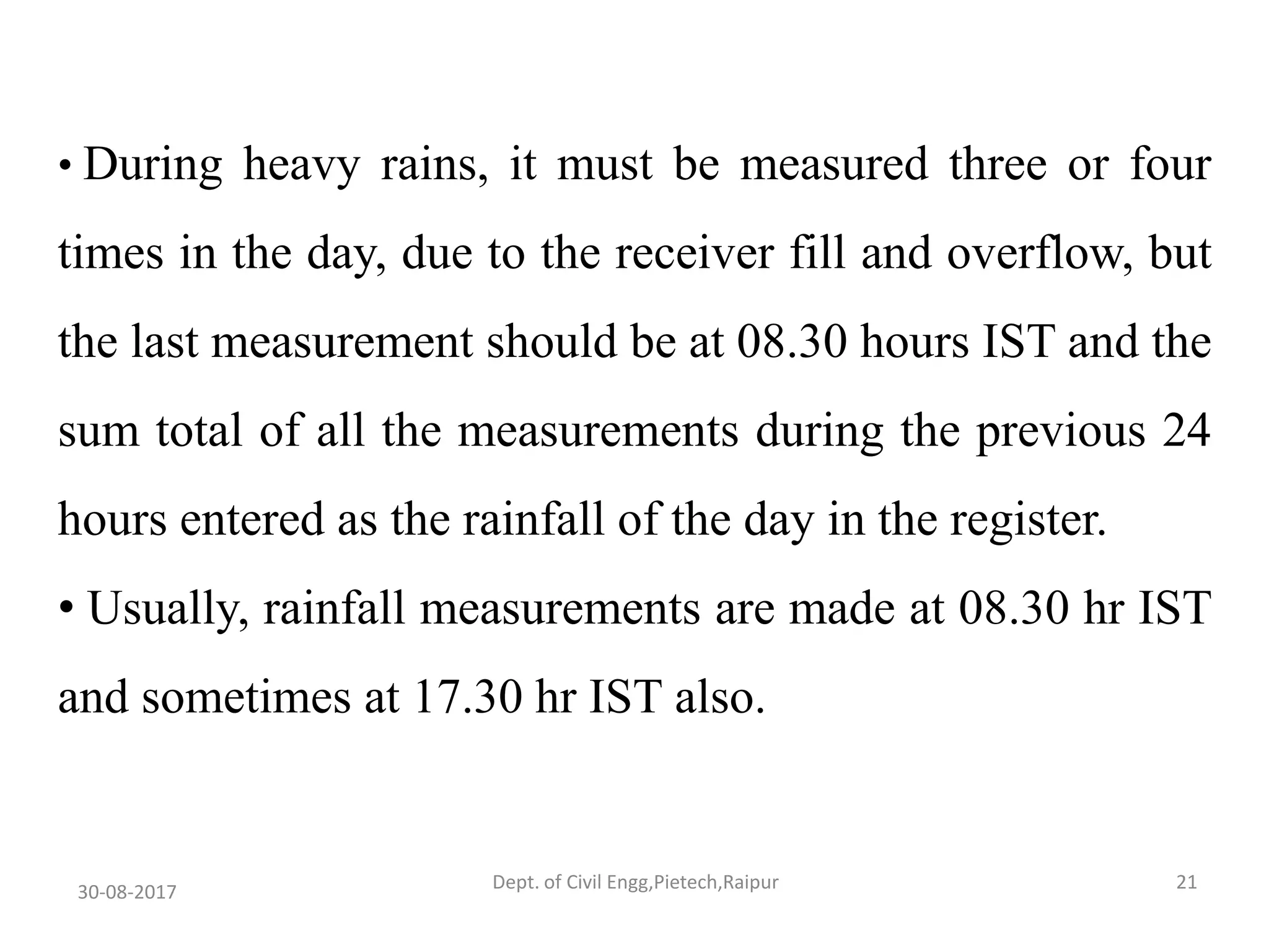 • During heavy rains, it must be measured three or four
times in the day, due to the receiver fill and overflow, but
the last measurement should be at 08.30 hours IST and the
sum total of all the measurements during the previous 24
hours entered as the rainfall of the day in the register.
• Usually, rainfall measurements are made at 08.30 hr IST
and sometimes at 17.30 hr IST also.
30-08-2017 21Dept. of Civil Engg,Pietech,Raipur
 