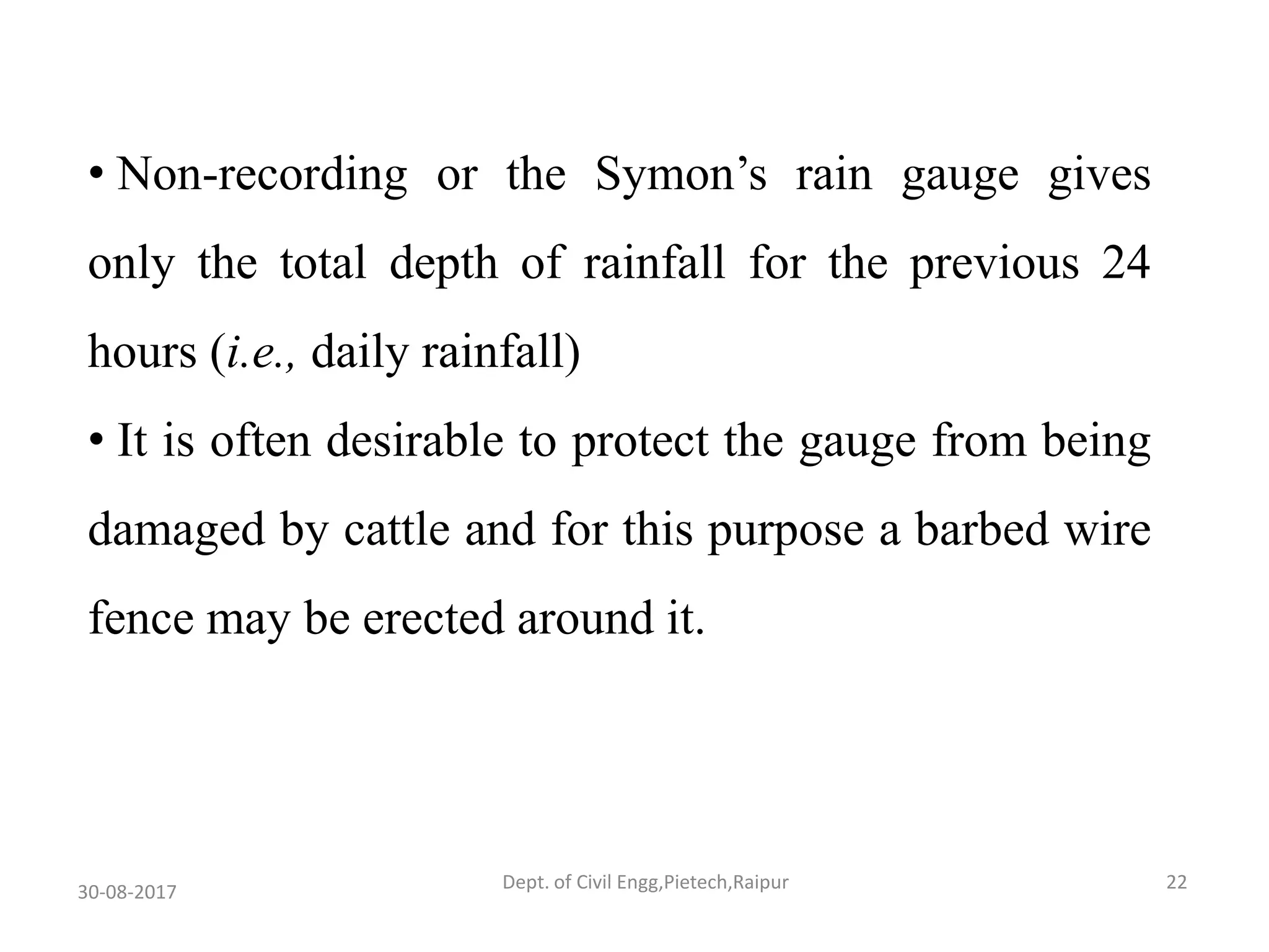 • Non-recording or the Symon’s rain gauge gives
only the total depth of rainfall for the previous 24
hours (i.e., daily rainfall)
• It is often desirable to protect the gauge from being
damaged by cattle and for this purpose a barbed wire
fence may be erected around it.
30-08-2017 22Dept. of Civil Engg,Pietech,Raipur
 
