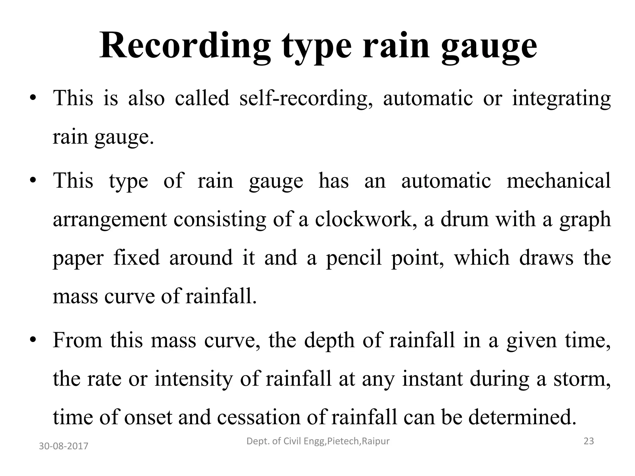 Recording type rain gauge
• This is also called self-recording, automatic or integrating
rain gauge.
• This type of rain gauge has an automatic mechanical
arrangement consisting of a clockwork, a drum with a graph
paper fixed around it and a pencil point, which draws the
mass curve of rainfall.
• From this mass curve, the depth of rainfall in a given time,
the rate or intensity of rainfall at any instant during a storm,
time of onset and cessation of rainfall can be determined.
30-08-2017 23Dept. of Civil Engg,Pietech,Raipur
 