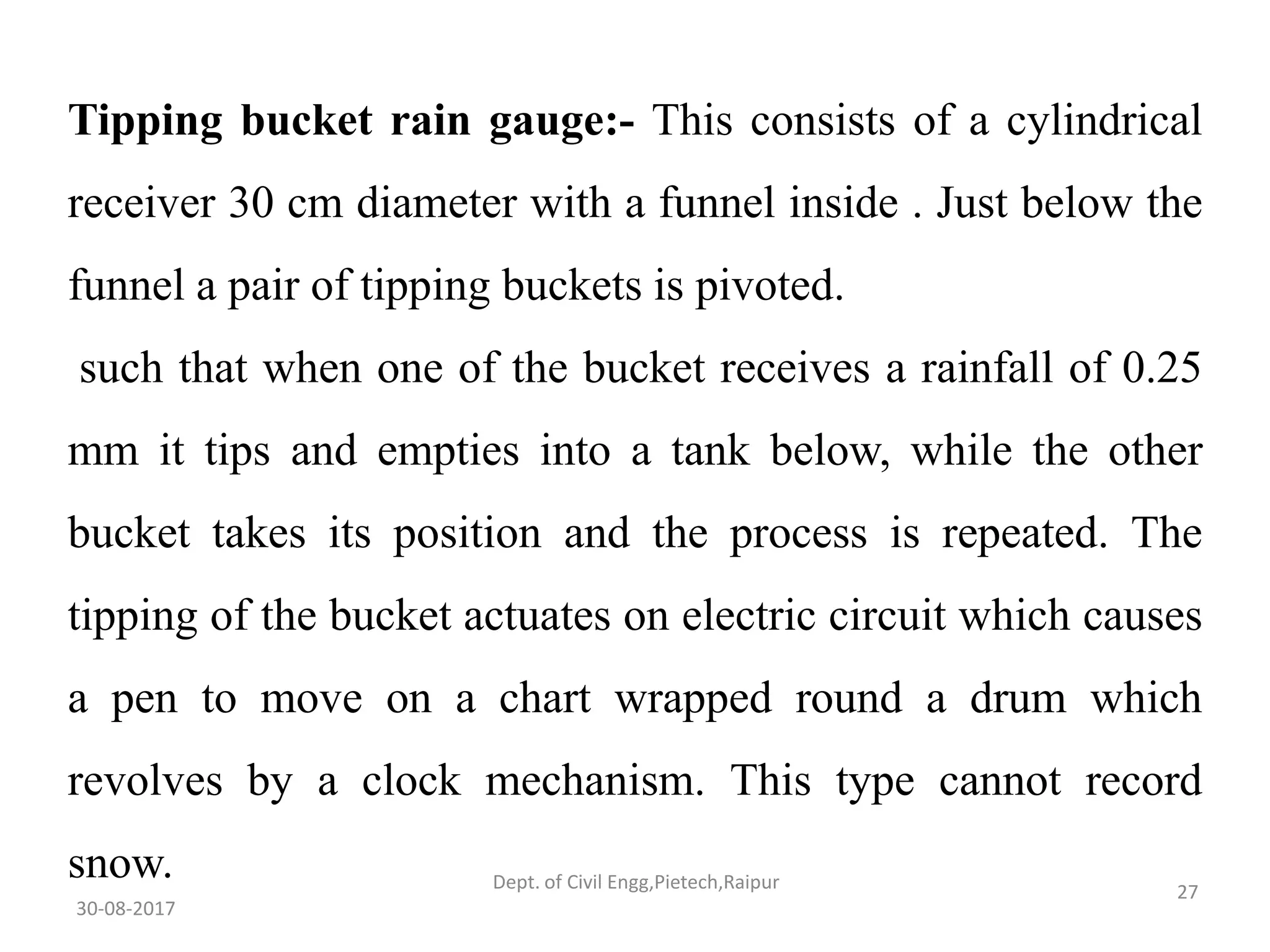 Tipping bucket rain gauge:- This consists of a cylindrical
receiver 30 cm diameter with a funnel inside . Just below the
funnel a pair of tipping buckets is pivoted.
such that when one of the bucket receives a rainfall of 0.25
mm it tips and empties into a tank below, while the other
bucket takes its position and the process is repeated. The
tipping of the bucket actuates on electric circuit which causes
a pen to move on a chart wrapped round a drum which
revolves by a clock mechanism. This type cannot record
snow.
30-08-2017
27Dept. of Civil Engg,Pietech,Raipur
 