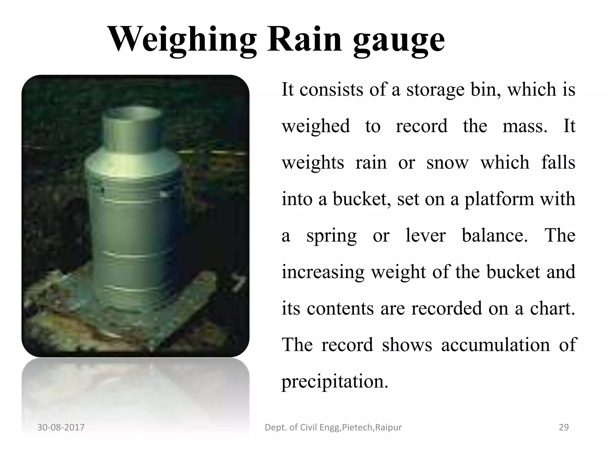 It consists of a storage bin, which is
weighed to record the mass. It
weights rain or snow which falls
into a bucket, set on a platform with
a spring or lever balance. The
increasing weight of the bucket and
its contents are recorded on a chart.
The record shows accumulation of
precipitation.
Weighing Rain gauge
30-08-2017 29Dept. of Civil Engg,Pietech,Raipur
 