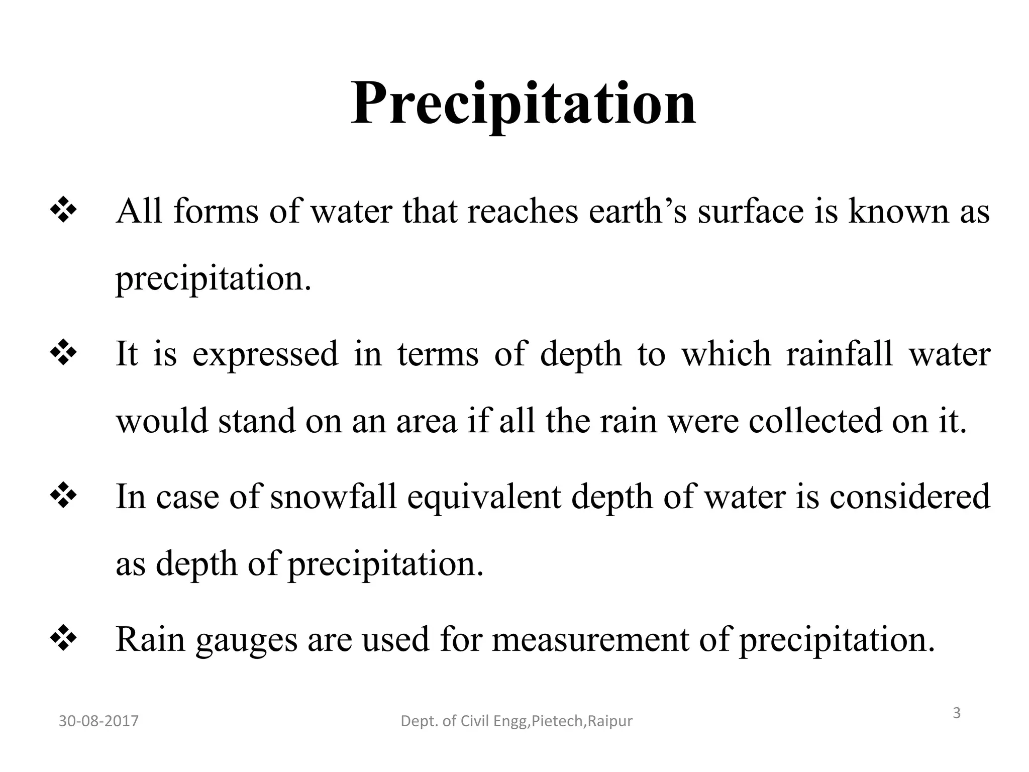 Precipitation
 All forms of water that reaches earth’s surface is known as
precipitation.
 It is expressed in terms of depth to which rainfall water
would stand on an area if all the rain were collected on it.
 In case of snowfall equivalent depth of water is considered
as depth of precipitation.
 Rain gauges are used for measurement of precipitation.
30-08-2017 3Dept. of Civil Engg,Pietech,Raipur
 