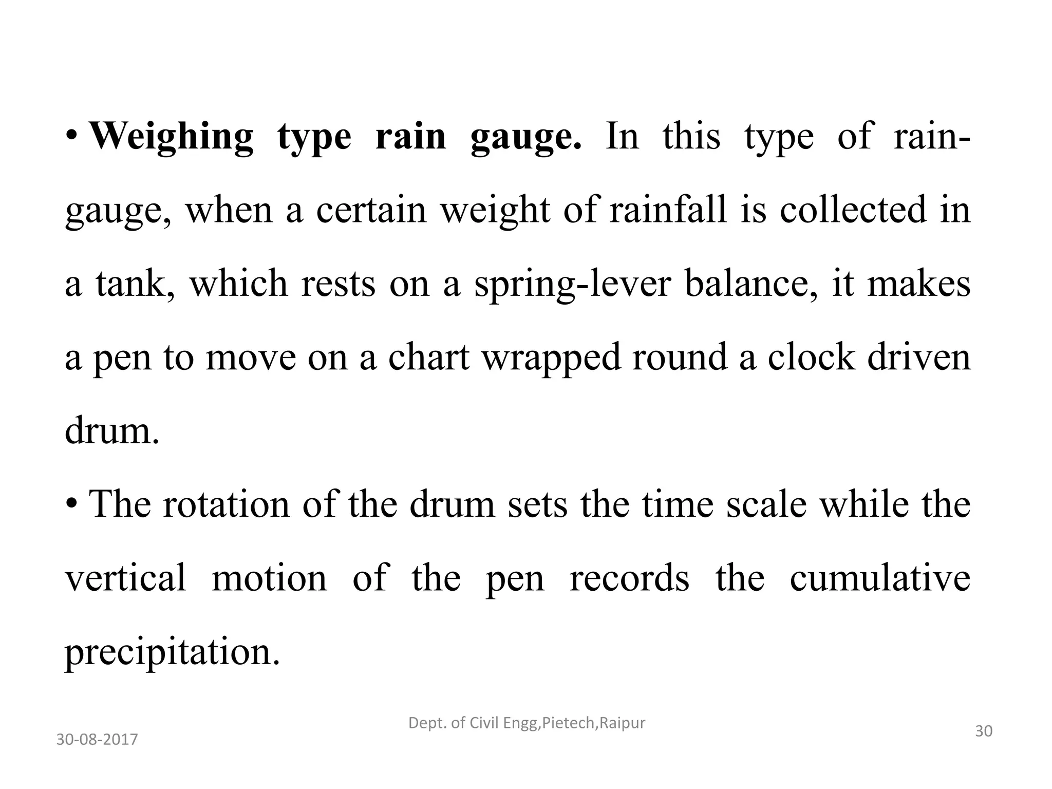 • Weighing type rain gauge. In this type of rain-
gauge, when a certain weight of rainfall is collected in
a tank, which rests on a spring-lever balance, it makes
a pen to move on a chart wrapped round a clock driven
drum.
• The rotation of the drum sets the time scale while the
vertical motion of the pen records the cumulative
precipitation.
30-08-2017 30Dept. of Civil Engg,Pietech,Raipur
 