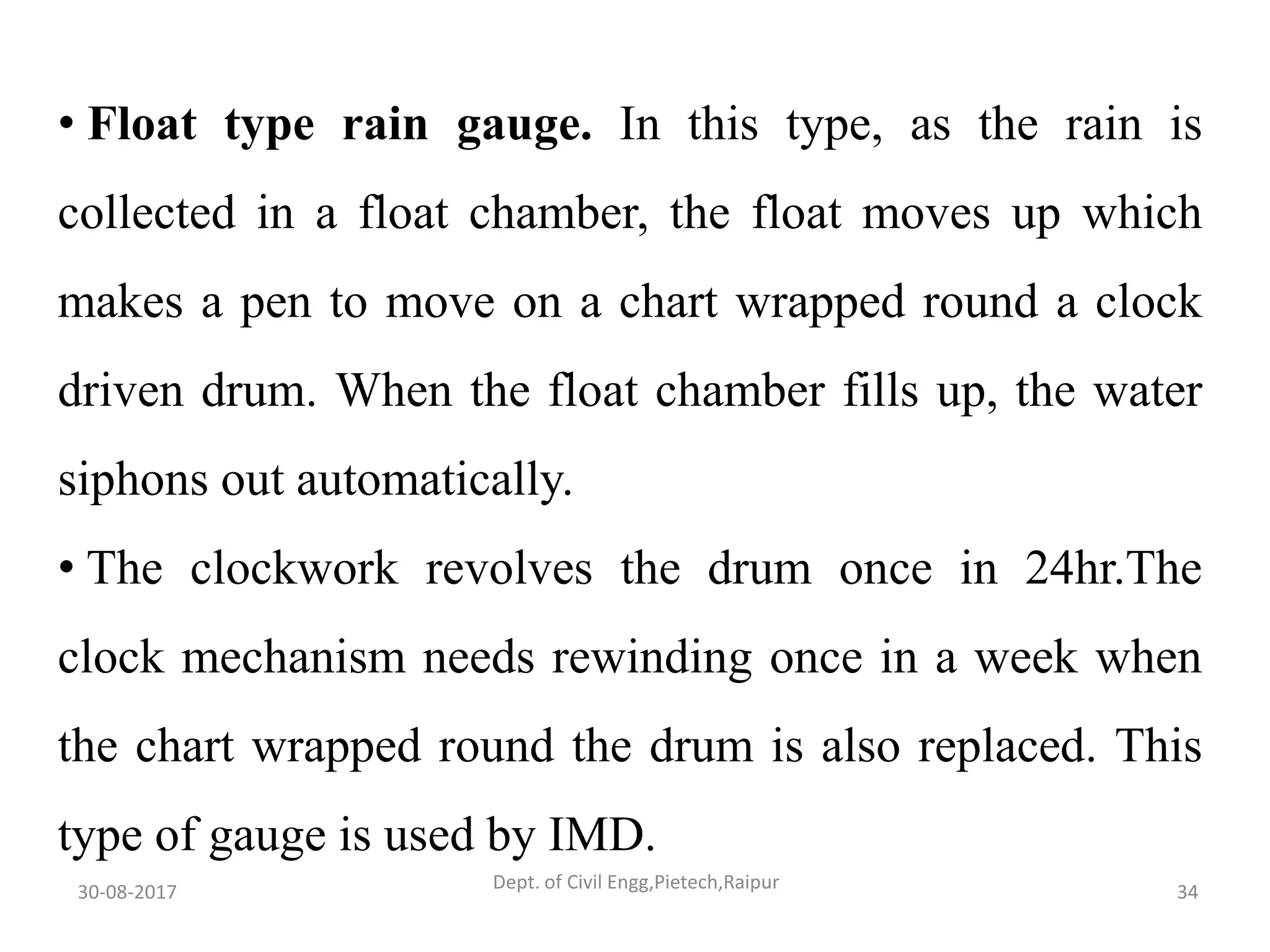 • Float type rain gauge. In this type, as the rain is
collected in a float chamber, the float moves up which
makes a pen to move on a chart wrapped round a clock
driven drum. When the float chamber fills up, the water
siphons out automatically.
• The clockwork revolves the drum once in 24hr.The
clock mechanism needs rewinding once in a week when
the chart wrapped round the drum is also replaced. This
type of gauge is used by IMD.
30-08-2017 34Dept. of Civil Engg,Pietech,Raipur
 