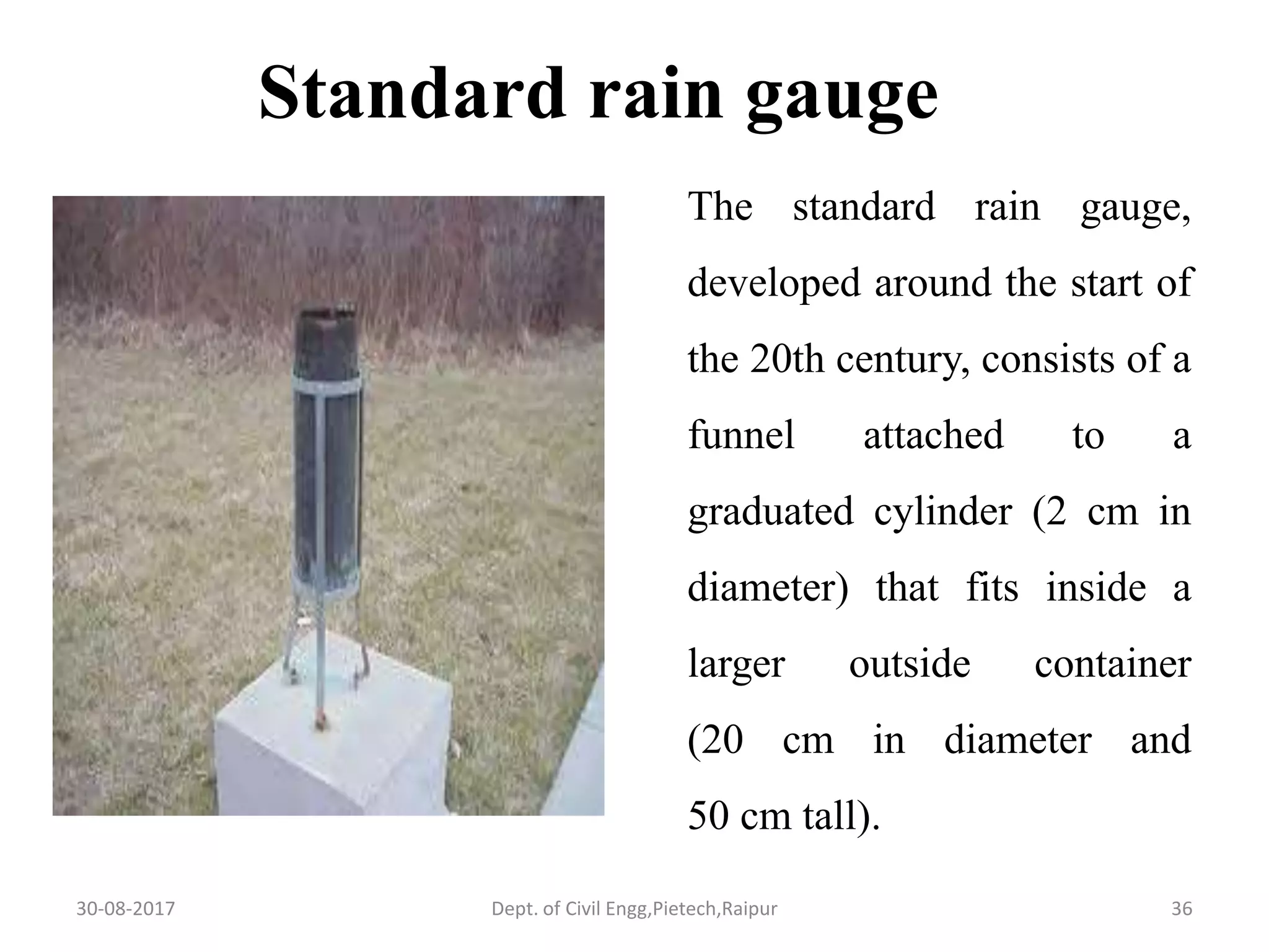 The standard rain gauge,
developed around the start of
the 20th century, consists of a
funnel attached to a
graduated cylinder (2 cm in
diameter) that fits inside a
larger outside container
(20 cm in diameter and
50 cm tall).
Standard rain gauge
30-08-2017 36Dept. of Civil Engg,Pietech,Raipur
 