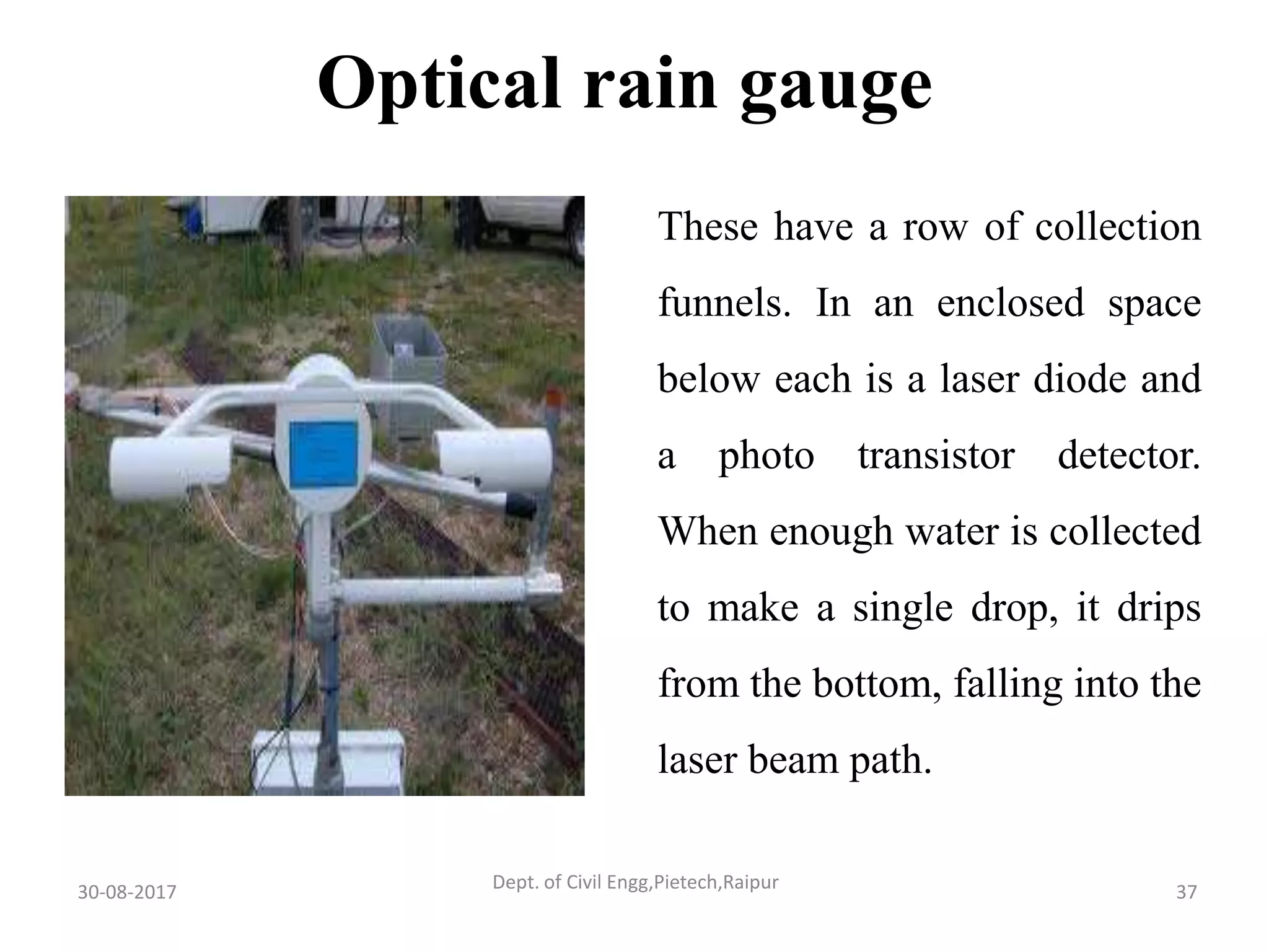 These have a row of collection
funnels. In an enclosed space
below each is a laser diode and
a photo transistor detector.
When enough water is collected
to make a single drop, it drips
from the bottom, falling into the
laser beam path.
Optical rain gauge
30-08-2017 37Dept. of Civil Engg,Pietech,Raipur
 