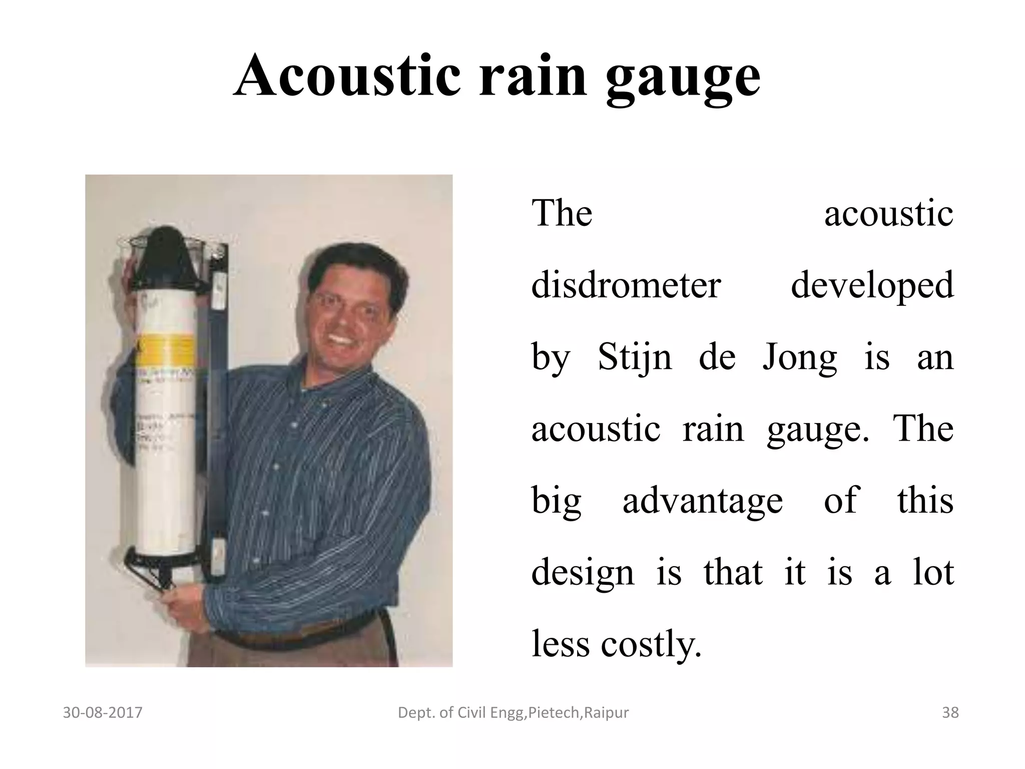 The acoustic
disdrometer developed
by Stijn de Jong is an
acoustic rain gauge. The
big advantage of this
design is that it is a lot
less costly.
Acoustic rain gauge
30-08-2017 38Dept. of Civil Engg,Pietech,Raipur
 