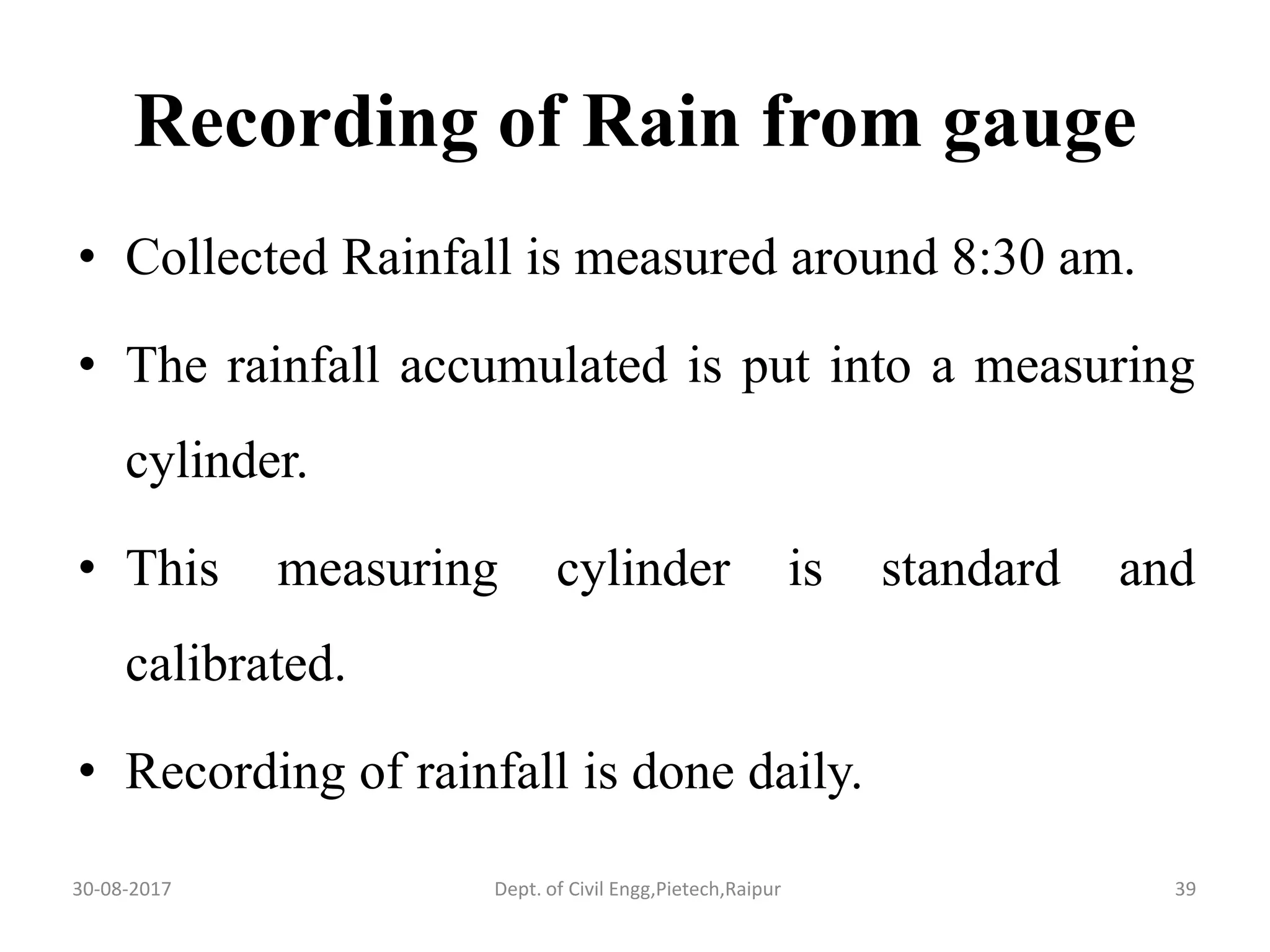 Recording of Rain from gauge
• Collected Rainfall is measured around 8:30 am.
• The rainfall accumulated is put into a measuring
cylinder.
• This measuring cylinder is standard and
calibrated.
• Recording of rainfall is done daily.
30-08-2017 39Dept. of Civil Engg,Pietech,Raipur
 