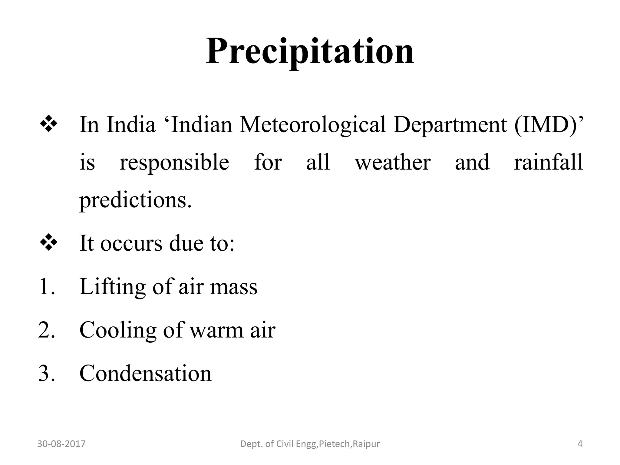 Precipitation
 In India ‘Indian Meteorological Department (IMD)’
is responsible for all weather and rainfall
predictions.
 It occurs due to:
1. Lifting of air mass
2. Cooling of warm air
3. Condensation
30-08-2017 4Dept. of Civil Engg,Pietech,Raipur
 