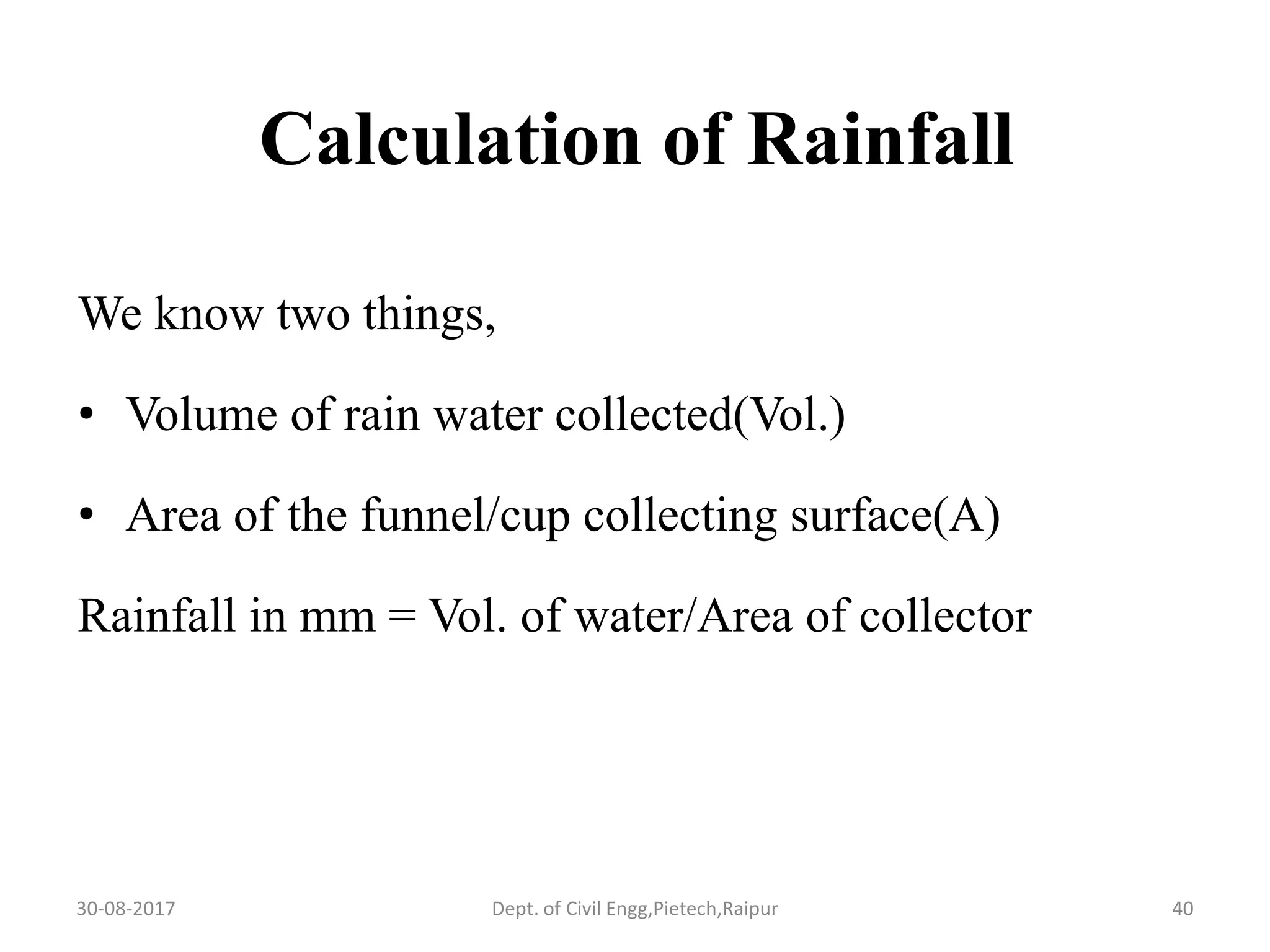 Calculation of Rainfall
We know two things,
• Volume of rain water collected(Vol.)
• Area of the funnel/cup collecting surface(A)
Rainfall in mm = Vol. of water/Area of collector
30-08-2017 40Dept. of Civil Engg,Pietech,Raipur
 