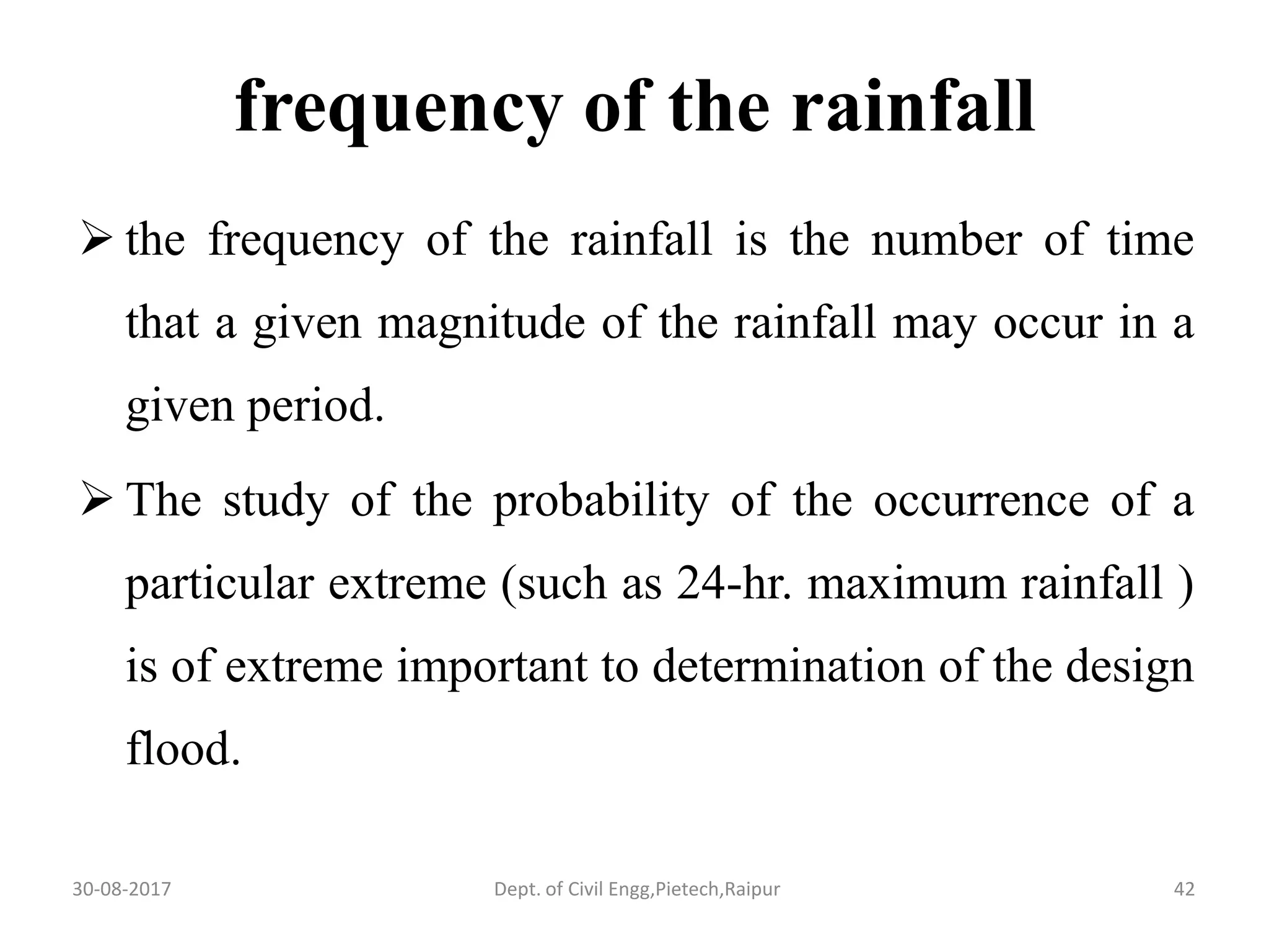 frequency of the rainfall
 the frequency of the rainfall is the number of time
that a given magnitude of the rainfall may occur in a
given period.
 The study of the probability of the occurrence of a
particular extreme (such as 24-hr. maximum rainfall )
is of extreme important to determination of the design
flood.
30-08-2017 42Dept. of Civil Engg,Pietech,Raipur
 