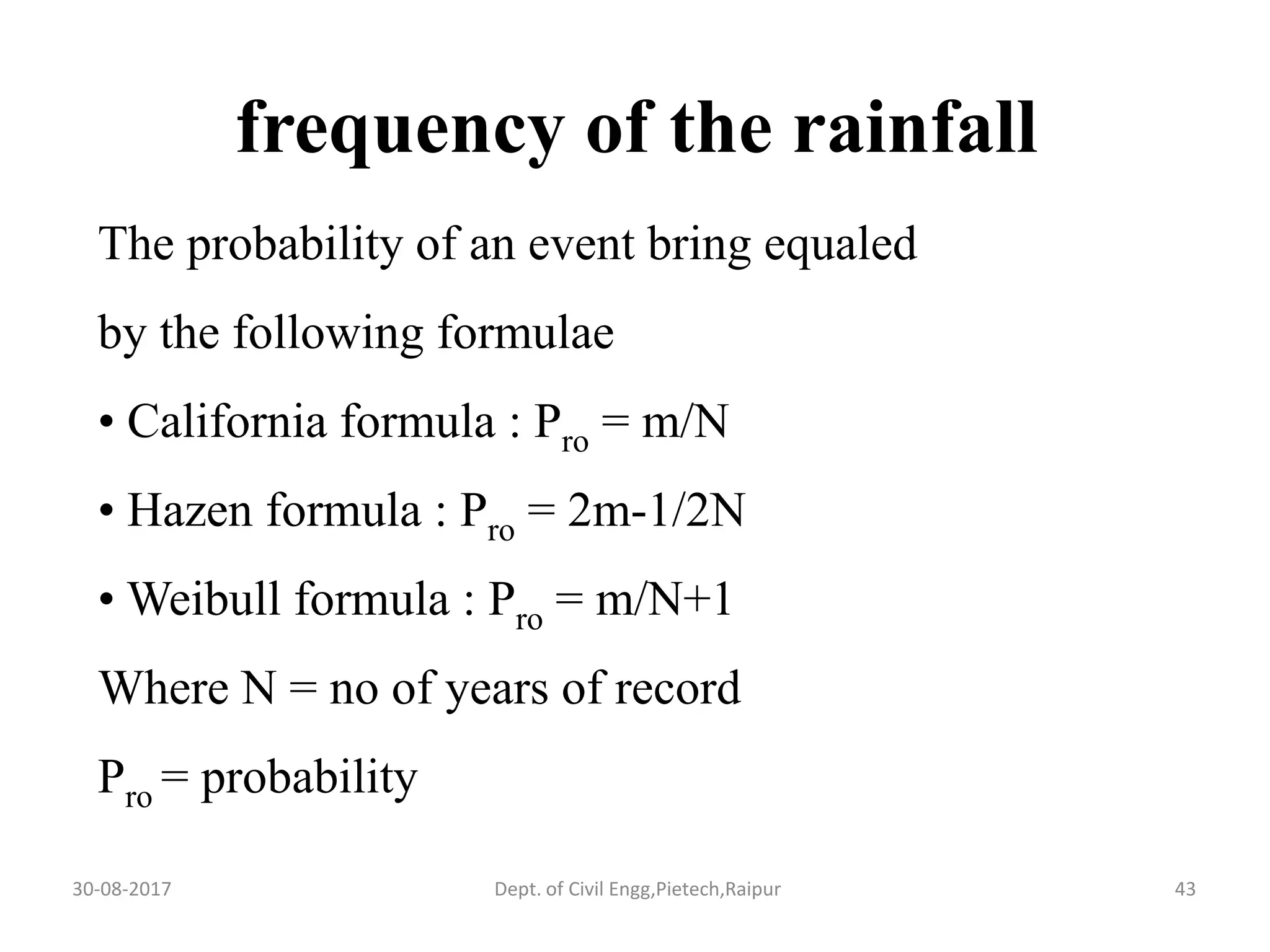 frequency of the rainfall
The probability of an event bring equaled
by the following formulae
• California formula : Pro = m/N
• Hazen formula : Pro = 2m-1/2N
• Weibull formula : Pro = m/N+1
Where N = no of years of record
Pro = probability
30-08-2017 43Dept. of Civil Engg,Pietech,Raipur
 
