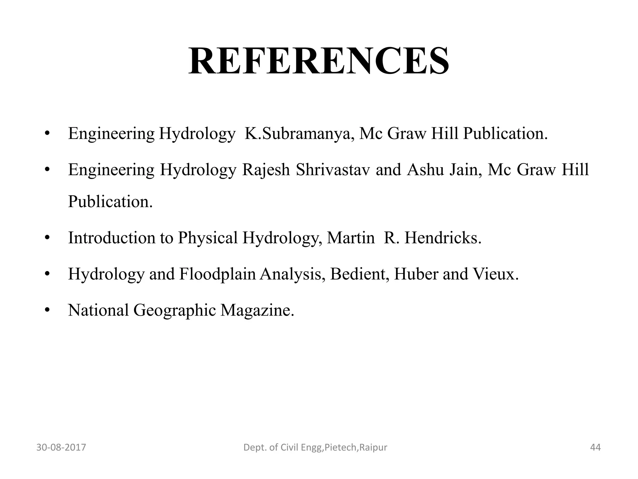 REFERENCES
• Engineering Hydrology K.Subramanya, Mc Graw Hill Publication.
• Engineering Hydrology Rajesh Shrivastav and Ashu Jain, Mc Graw Hill
Publication.
• Introduction to Physical Hydrology, Martin R. Hendricks.
• Hydrology and Floodplain Analysis, Bedient, Huber and Vieux.
• National Geographic Magazine.
30-08-2017 44Dept. of Civil Engg,Pietech,Raipur
 