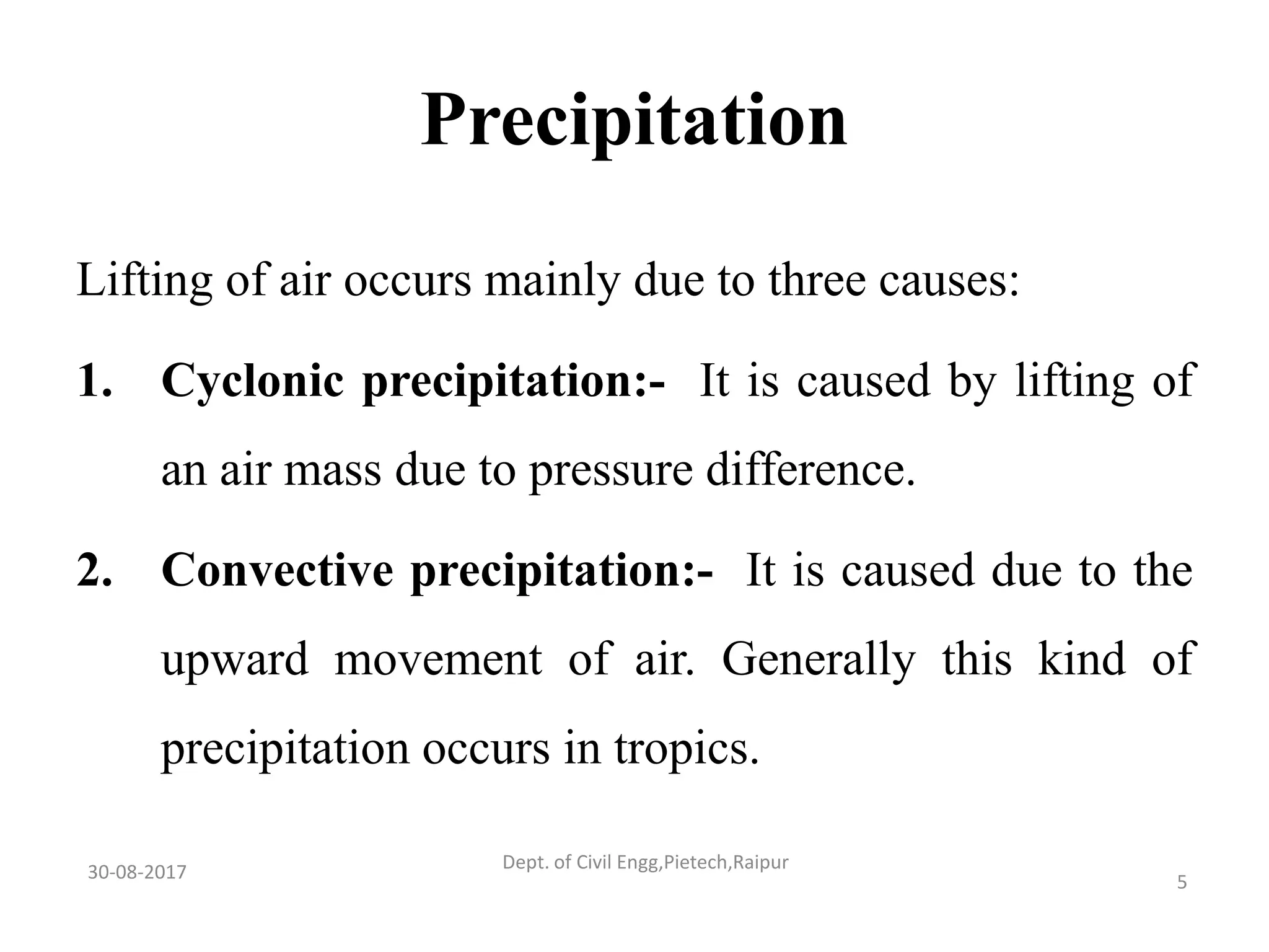 Precipitation
Lifting of air occurs mainly due to three causes:
1. Cyclonic precipitation:- It is caused by lifting of
an air mass due to pressure difference.
2. Convective precipitation:- It is caused due to the
upward movement of air. Generally this kind of
precipitation occurs in tropics.
30-08-2017 5
Dept. of Civil Engg,Pietech,Raipur
 