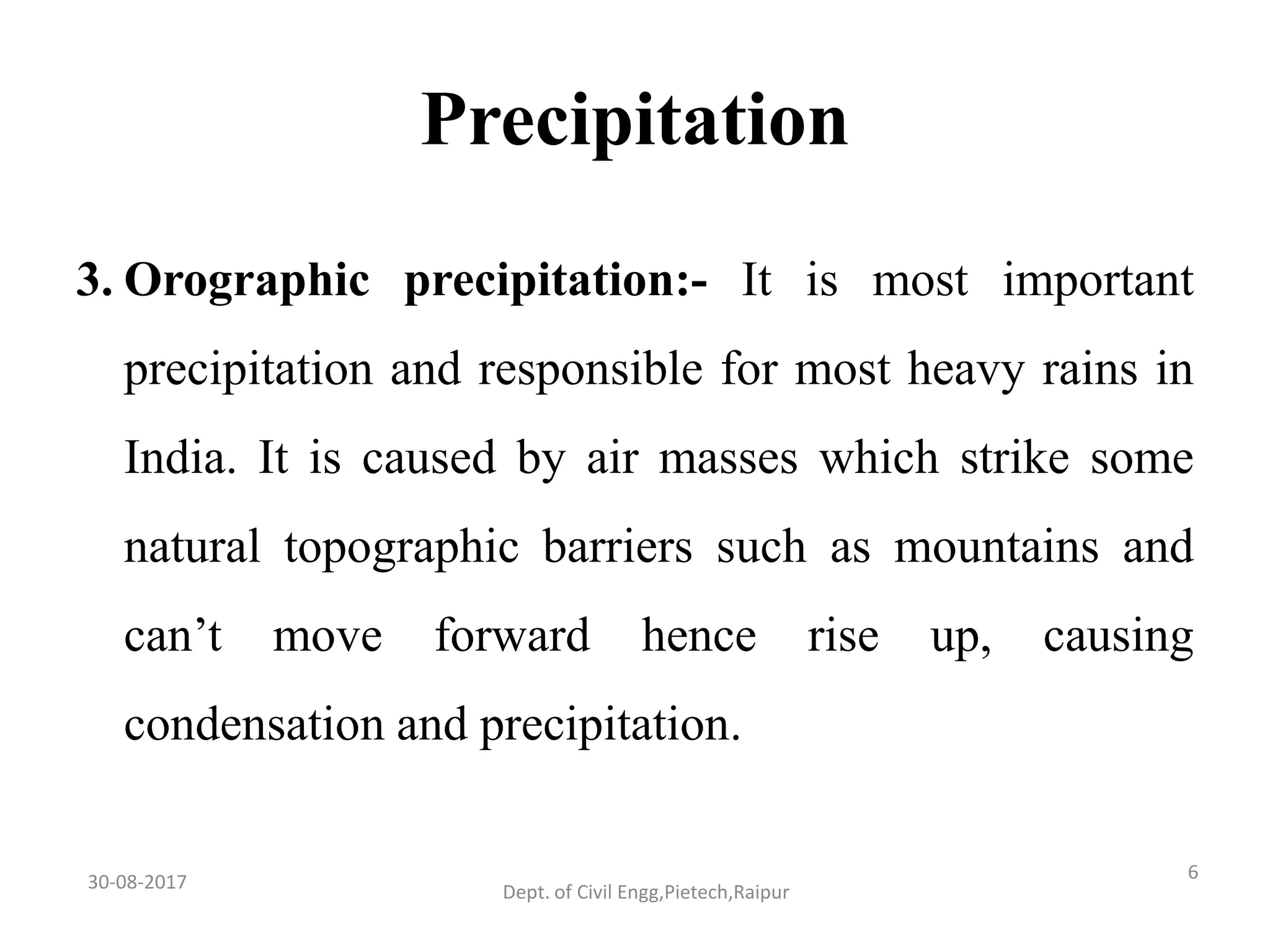 Precipitation
3. Orographic precipitation:- It is most important
precipitation and responsible for most heavy rains in
India. It is caused by air masses which strike some
natural topographic barriers such as mountains and
can’t move forward hence rise up, causing
condensation and precipitation.
30-08-2017 6
Dept. of Civil Engg,Pietech,Raipur
 