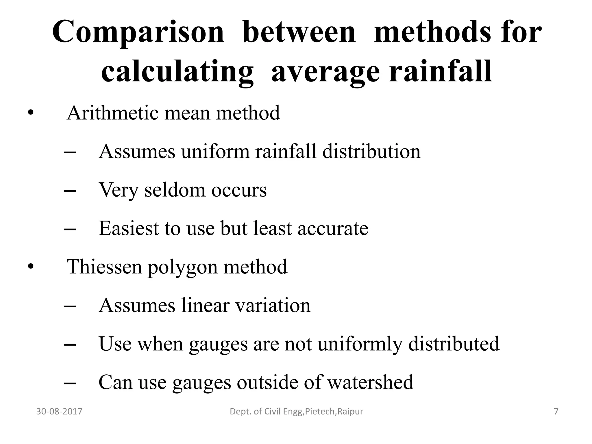 Comparison between methods for
calculating average rainfall
• Arithmetic mean method
– Assumes uniform rainfall distribution
– Very seldom occurs
– Easiest to use but least accurate
• Thiessen polygon method
– Assumes linear variation
– Use when gauges are not uniformly distributed
– Can use gauges outside of watershed
30-08-2017 7Dept. of Civil Engg,Pietech,Raipur
 