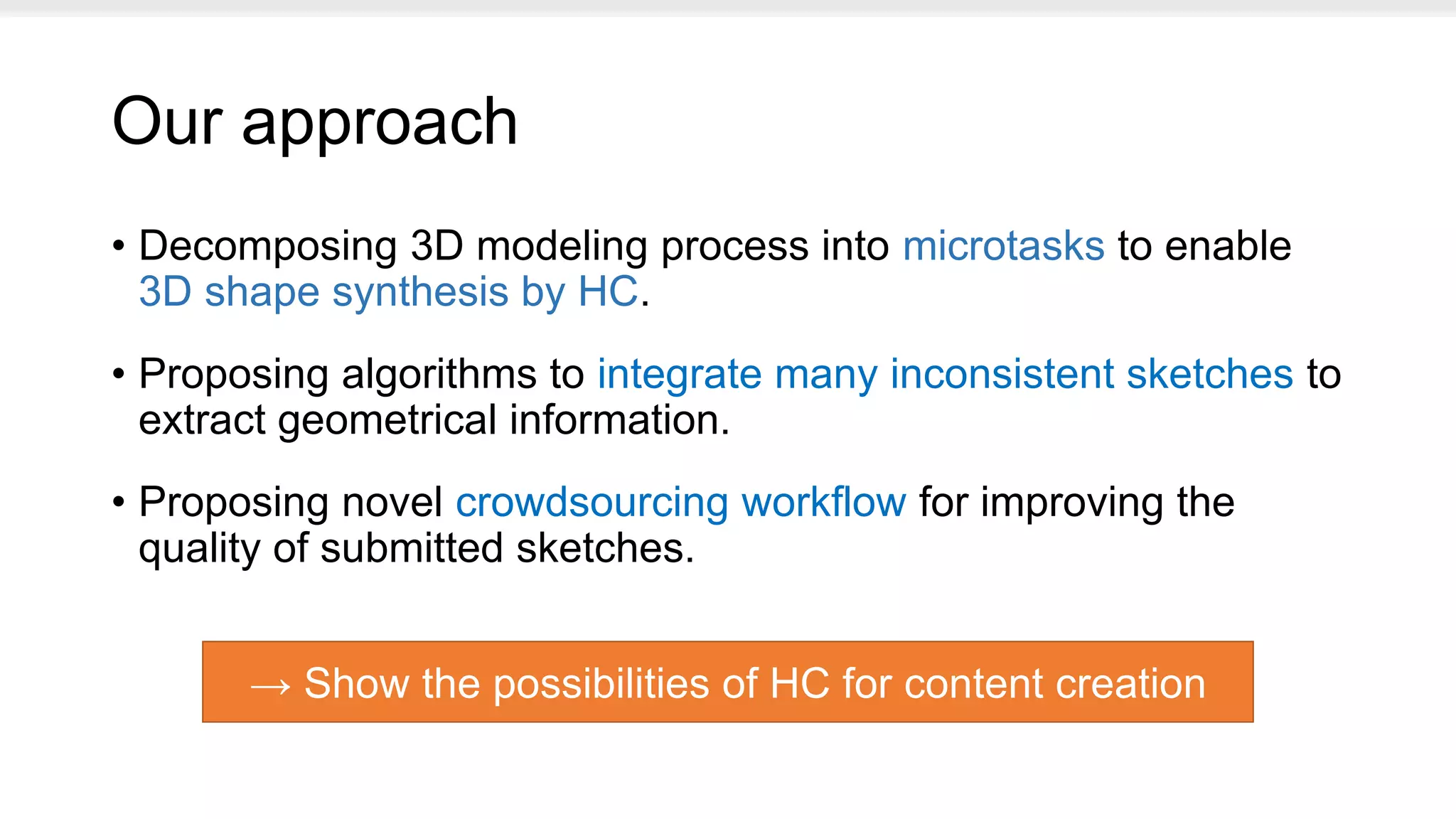 Our approach
• Decomposing 3D modeling process into microtasks to enable
3D shape synthesis by HC.
• Proposing algorithms to integrate many inconsistent sketches to
extract geometrical information.
• Proposing novel crowdsourcing workflow for improving the
quality of submitted sketches.
→ Show the possibilities of HC for content creation
 