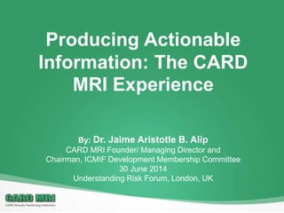Producing Actionable
Information: The CARD
MRI Experience
By: Dr. Jaime Aristotle B. Alip
CARD MRI Founder/ Managing Director and
Chairman, ICMIF Development Membership Committee
30 June 2014
Understanding Risk Forum, London, UK
 