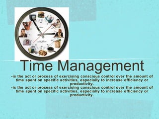 Time Management -is the act or process of exercising conscious control over the amount of time spent on specific activities, especially to increase efficiency or productivity. -is the act or process of exercising conscious control over the amount of time spent on specific activities, especially to increase efficiency or productivity. 