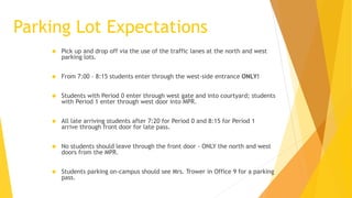 Parking Lot Expectations
 Pick up and drop off via the use of the traffic lanes at the north and west
parking lots.
 From 7:00 – 8:15 students enter through the west-side entrance ONLY!
 Students with Period 0 enter through west gate and into courtyard; students
with Period 1 enter through west door into MPR.
 All late arriving students after 7:20 for Period 0 and 8:15 for Period 1
arrive through front door for late pass.
 No students should leave through the front door - ONLY the north and west
doors from the MPR.
 Students parking on-campus should see Mrs. Trower in Office 9 for a parking
pass.
 