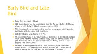  Early Bird begins at 7:00 AM.
 ALL student entering the west (back) door for Period 1 before 8:10 must
check-in with Early Bird Staff before going into MPR.
 This includes all students attending teacher hours, peer tutoring, extra-
curricular activities, and club meetings.
 Late Bird begins at 2:45 and 3:45 PM.
 All students outside in the courtyard and perimeter of the school campus
must come into the building and sign-in by 2:55 (1st dismissal) and 3:55
(2nd dismissal). They are considered drop-ins if they remain at school
beyond 3:00 and 4:00 PM.
 Students attending teacher hours, peer tutoring, extra-curricular
activities and club meetings must sign-in and out with the Late Bird
Monitor. (They are not charged, but must check in and out.)
Early Bird and Late
Bird
 