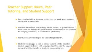  Every teacher holds at least one student hour per week where students
can receive academic help.
 Academic Extension is offered every day for students in grades 9-12 and
three times per week for 8th grade students. Students should use this time
for studying, homework, or teacher hours (if offered).
 Peer tutoring officially begins the week of September 8th.
 Students who struggle as well as all new students will be placed on
student support and meet with an assigned staff member for support
during AE until their grades or academic concerns improve.
Teacher Support Hours, Peer
Tutoring, and Student Support
 