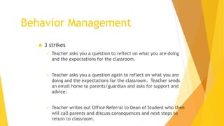  3 strikes
 Teacher asks you a question to reflect on what you are doing
and the expectations for the classroom.
 Teacher asks you a question again to reflect on what you are
doing and the expectations for the classroom. Teacher sends
an email home to parents/guardian and asks for support and
advice.
 Teacher writes out Office Referral to Dean of Student who then
will call parents and discuss consequences and next steps to
return to classroom.
Behavior Management
 