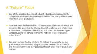 A “Future” Focus
 One of the greatest benefits of a BASIS education is realized in the
college-readiness and preparation for success that our graduates take
with them after graduation.
 From the BASIS Peoria website: “Students who attend BASIS Peoria are
committed to attaining the highest level of academic and intellectual
achievement… A rigorous liberal-arts curriculum prepares our Upper
School students for admission into the nation’s top colleges and
universities.”
 Our goals include finding the best fit college or university for our
graduating students and striving to prepare students for successful
and meaningful lives as they progress through their higher studies and
beyond.
 