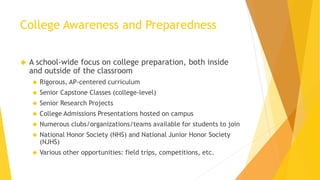 College Awareness and Preparedness
 A school-wide focus on college preparation, both inside
and outside of the classroom
 Rigorous, AP-centered curriculum
 Senior Capstone Classes (college-level)
 Senior Research Projects
 College Admissions Presentations hosted on campus
 Numerous clubs/organizations/teams available for students to join
 National Honor Society (NHS) and National Junior Honor Society
(NJHS)
 Various other opportunities: field trips, competitions, etc.
 