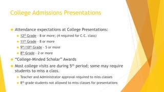 College Admissions Presentations
 Attendance expectations at College Presentations:
 12th Grade – 8 or more; (4 required for C.C. class)
 11th Grade – 8 or more
 9th/10th Grade – 5 or more
 8th Grade – 2 or more
 “College-Minded Scholar” Awards
 Most college visits are during 5th period; some may require
students to miss a class.
 Teacher and Administrator approval required to miss classes
 8th grade students not allowed to miss classes for presentations
 