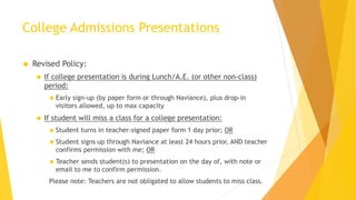 College Admissions Presentations
 Revised Policy:
 If college presentation is during Lunch/A.E. (or other non-class)
period:
 Early sign-up (by paper form or through Naviance), plus drop-in
visitors allowed, up to max capacity
 If student will miss a class for a college presentation:
 Student turns in teacher-signed paper form 1 day prior; OR
 Student signs up through Naviance at least 24 hours prior, AND teacher
confirms permission with me; OR
 Teacher sends student(s) to presentation on the day of, with note or
email to me to confirm permission.
Please note: Teachers are not obligated to allow students to miss class.
 
