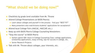 “What should we be doing now?”
 Checklists by grade level available from Mr. Throne
 Attend College Presentations (@ BASIS Peoria)
 Learn about colleges and yourself in the process – find your “BEST FIT”
 Many presenters also read Arizona students’ applications for acceptance!
 Attend local College Fairs (NACAC, NACCAP, etc.)
 Keep up with BASIS Peoria College Counseling Newsletters
 “Stay the course” at BASIS Peoria
 Seniors spend 100+ hours in College Counseling Class: college applications,
scholarship applications, essay-writing, tips for success in college, etc.
 Senior Research Projects
 Talk with Mr. Throne about colleges, your interests, etc.
 