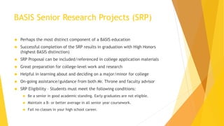 BASIS Senior Research Projects (SRP)
 Perhaps the most distinct component of a BASIS education
 Successful completion of the SRP results in graduation with High Honors
(highest BASIS distinction)
 SRP Proposal can be included/referenced in college application materials
 Great preparation for college-level work and research
 Helpful in learning about and deciding on a major/minor for college
 On-going assistance/guidance from both Mr. Throne and faculty advisor
 SRP Eligibility – Students must meet the following conditions:
 Be a senior in good academic standing. Early graduates are not eligible.
 Maintain a B- or better average in all senior year coursework.
 Fail no classes in your high school career.
 