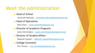 Meet the Administration
 Head of School
Jeremiah Hakundy — jeremiah.hakundy@basispeoria.org
 Head of Operations
Mark Allen — mark.allen@basispeoria.org
 Director of Academic Programs
Gwen Ventimiglia — gwen.ventimiglia@basispeoria.org
 Director of Student Affairs
Deborah Youssef — deborah.youssef@basispeoria.org
 College Counselor
Eric Throne — eric.throne@basispeoria.org
 